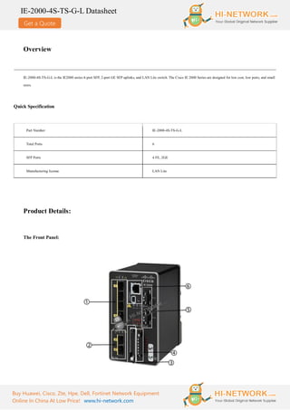 Get a Quote
IE-2000-4S-TS-G-L Datasheet
Buy Huawei, Cisco, Zte, Hpe, Dell, Fortinet Network Equipment
Online In China At Low Price! www.hi-network.com
Overview
IE-2000-4S-TS-G-L is the IE2000 series 4-port SFP, 2-port GE SFP uplinks, and LAN Lite switch. The Cisco IE 2000 Series are designed for low cost, low ports, and small
sizes.
Quick Specification
Part Number IE-2000-4S-TS-G-L
Total Ports 6
SFP Ports 4 FE, 2GE
Manufacturing license LAN Lite
Product Details:
The Front Panel:
 