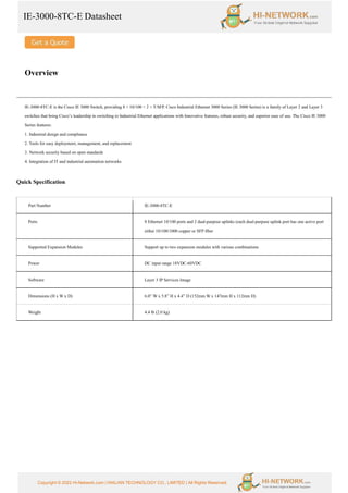 IE-3000-8TC-E Datasheet
Copyright © 2022 Hi-Network.com | HAILIAN TECHNOLOGY CO., LIMITED | All Rights Reserved.
Overview
IE-3000-8TC-E is the Cisco IE 3000 Switch, providing 8 × 10/100 + 2 × T/SFP. Cisco Industrial Ethernet 3000 Series (IE 3000 Series) is a family of Layer 2 and Layer 3
switches that bring Cisco’s leadership in switching to Industrial Ethernet applications with Innovative features, robust security, and superior ease of use. The Cisco IE 3000
Series features:
1. Industrial design and compliance
2. Tools for easy deployment, management, and replacement
3. Network security based on open standards
4. Integration of IT and industrial automation networks
Quick Specification
Part Number IE-3000-8TC-E
Ports 8 Ethernet 10/100 ports and 2 dual-purpose uplinks (each dual-purpose uplink port has one active port
either 10/100/1000 copper or SFP fiber
Supported Expansion Modules Support up to two expansion modules with various combinations
Power DC input range 18VDC-60VDC
Software Layer 3 IP Services Image
Dimensions (H x W x D) 6.0” W x 5.8” H x 4.4” D (152mm W x 147mm H x 112mm D)
Weight 4.4 lb (2.0 kg)
 