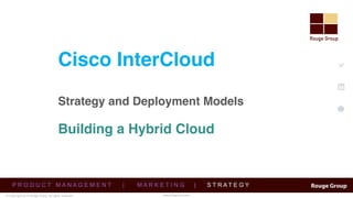 © Copyright 2015 Rouge Group. All rights reserved
www.twitter.com/rougegrp
https://www.linkedin.com/company/rouge-group
http://www.rougegrp.com/blog
www.RougeGrp.com
Cisco InterCloud  
 
Strategy and Deployment Models 
 
 
Building a Hybrid Cloud
P R O D U C T M A N A G E M E N T | M A R K E T I N G | S T R A T E G Y
 