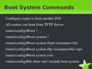 Boot System Commands

    Configure router to boot another IOS
    All routers can boot from TFTP Server
    router(config)#boot ?
    router(config)#boot system ?
    router(config)#boot system flash <iosname>.bin
    router(config)#boot system tftp <iosname>bin <ip>
    router(config)#boot system rom
    router(config)#do show run | include boot system
                               
 