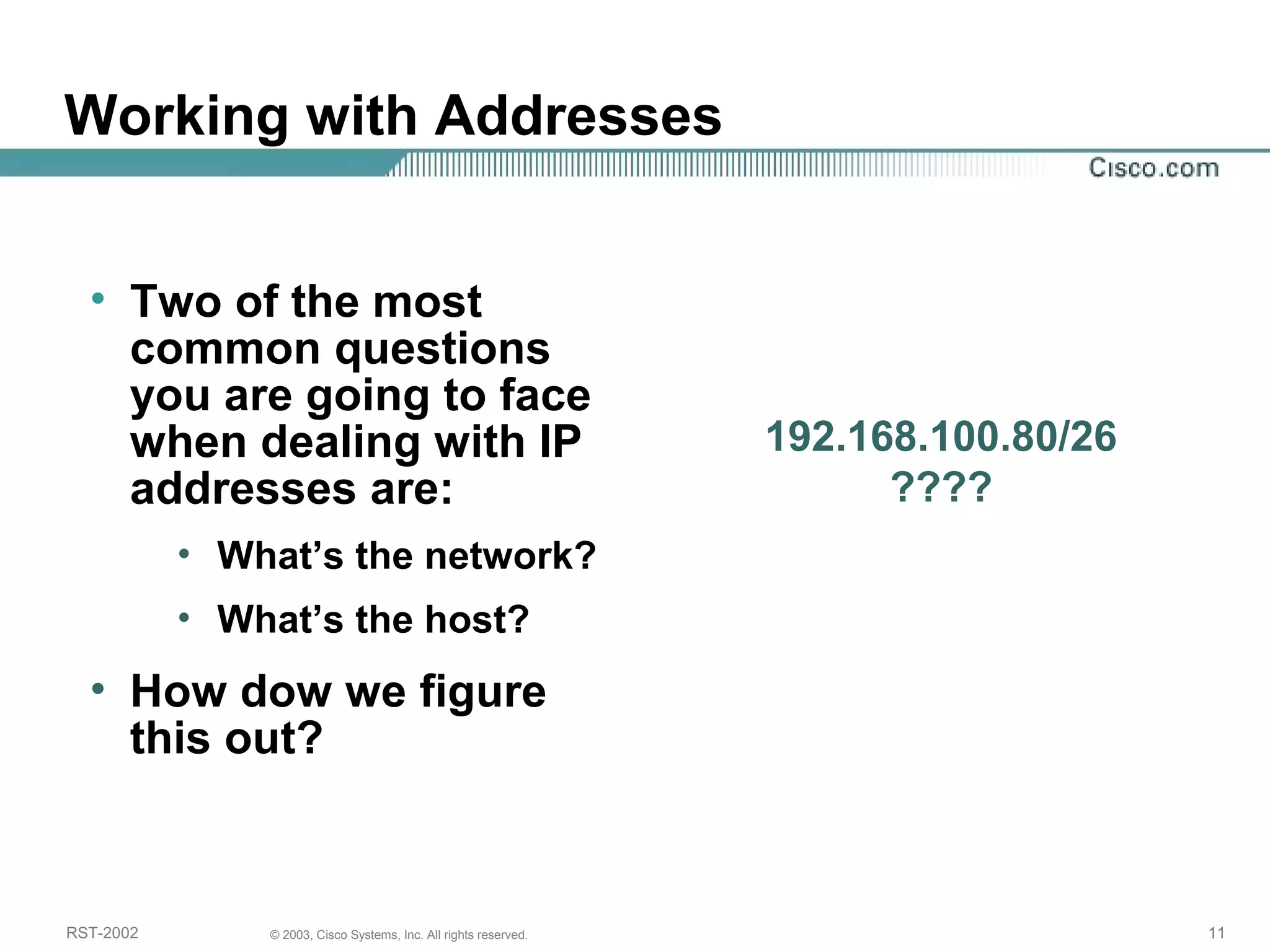 Working with Addresses 
• Two of the most 
common questions 
you are going to face 
when dealing with IP 
addresses are: 
• What’s the network? 
• What’s the host? 
• How dow we figure 
this out? 
192.168.100.80/26 
???? 
RST-2002 © 2003, Cisco Systems, Inc. All rights reserved. 11 
 