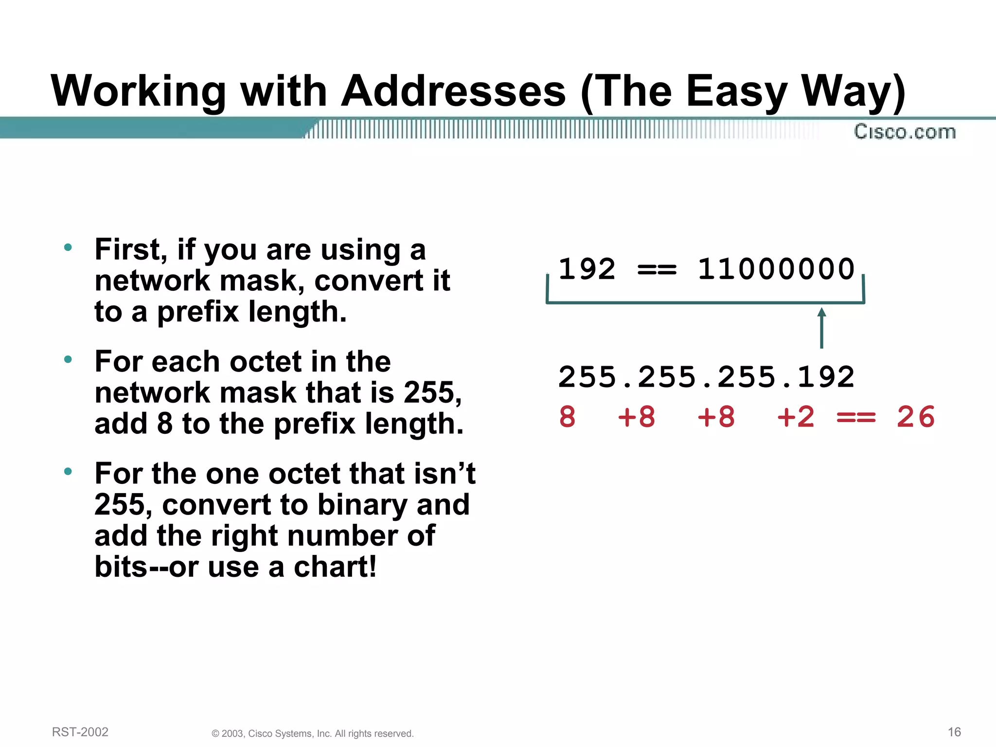 Working with Addresses (The Easy Way) 
• First, if you are using a 
network mask, convert it 
to a prefix length. 
• For each octet in the 
network mask that is 255, 
add 8 to the prefix length. 
• For the one octet that isn’t 
255, convert to binary and 
add the right number of 
bits--or use a chart! 
192 == 11000000 
255.255.255.192 
8 +8 +8 +2 == 26 
RST-2002 © 2003, Cisco Systems, Inc. All rights reserved. 16 
 