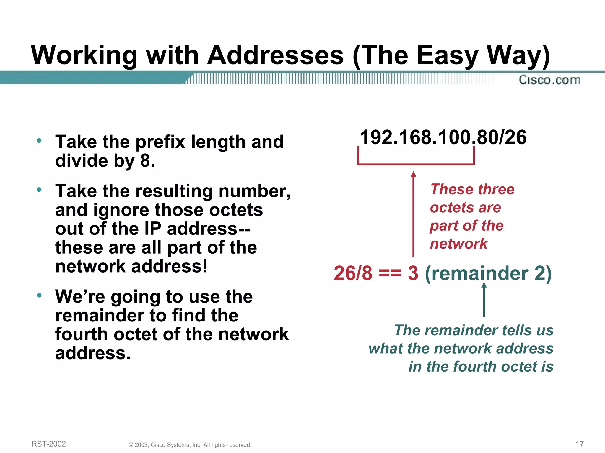 Working with Addresses (The Easy Way) 
• Take the prefix length and 
divide by 8. 
• Take the resulting number, 
and ignore those octets 
out of the IP address-- 
these are all part of the 
network address! 
• We’re going to use the 
remainder to find the 
fourth octet of the network 
address. 
192.168.100.80/26 
These three 
octets are 
part of the 
network 
26/8 == 3 (remainder 2) 
The remainder tells us 
what the network address 
in the fourth octet is 
RST-2002 © 2003, Cisco Systems, Inc. All rights reserved. 17 
 
