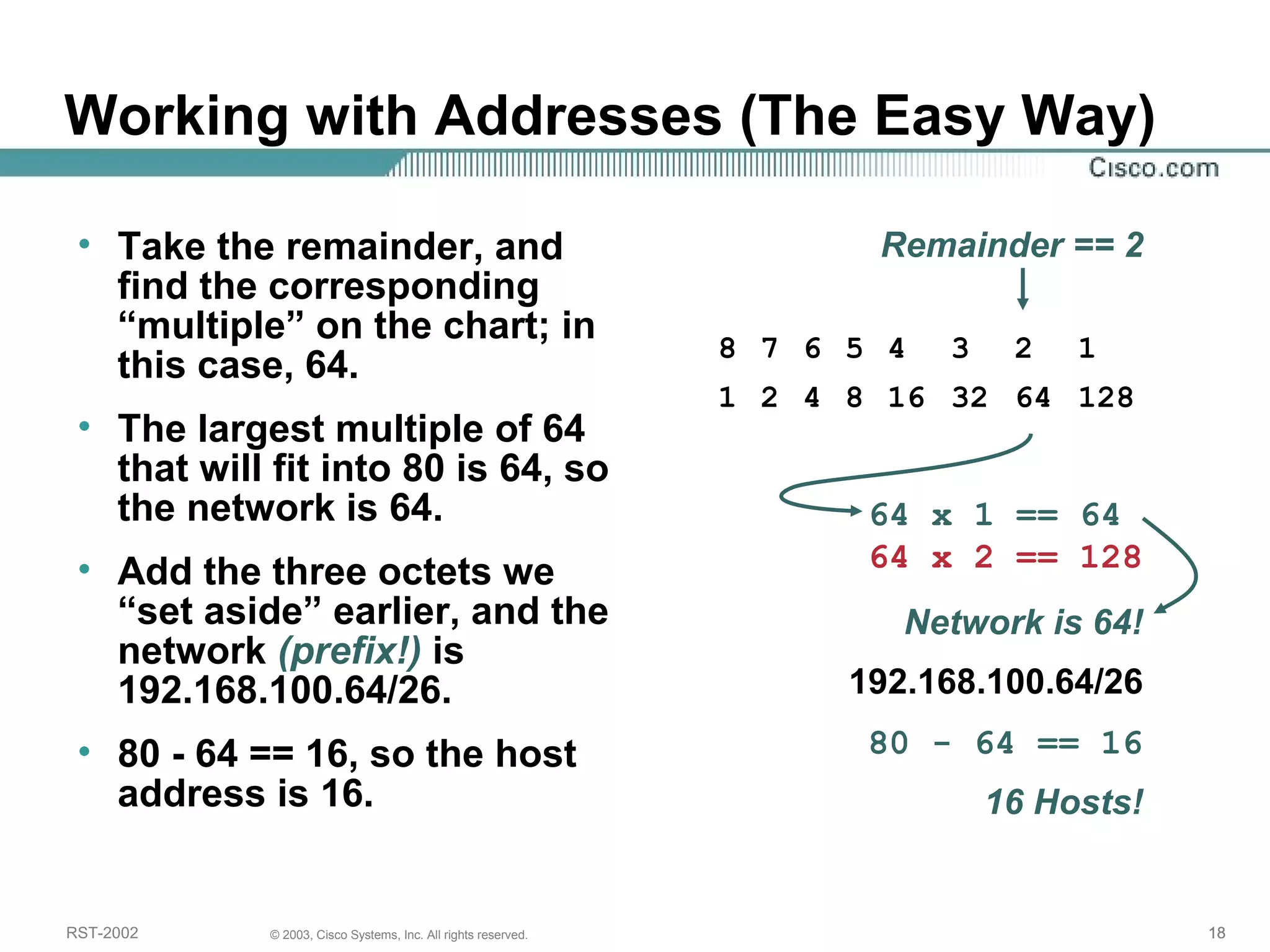Working with Addresses (The Easy Way) 
• Take the remainder, and 
find the corresponding 
“multiple” on the chart; in 
this case, 64. 
• The largest multiple of 64 
that will fit into 80 is 64, so 
the network is 64. 
• Add the three octets we 
“set aside” earlier, and the 
network (prefix!) is 
192.168.100.64/26. 
• 80 - 64 == 16, so the host 
address is 16. 
Remainder == 2 
8 7 6 5 4 3 2 1 
1 2 4 8 16 32 64 128 
64 x 1 == 64 
64 x 2 == 128 
Network is 64! 
192.168.100.64/26 
80 - 64 == 16 
16 Hosts! 
RST-2002 © 2003, Cisco Systems, Inc. All rights reserved. 18 
 