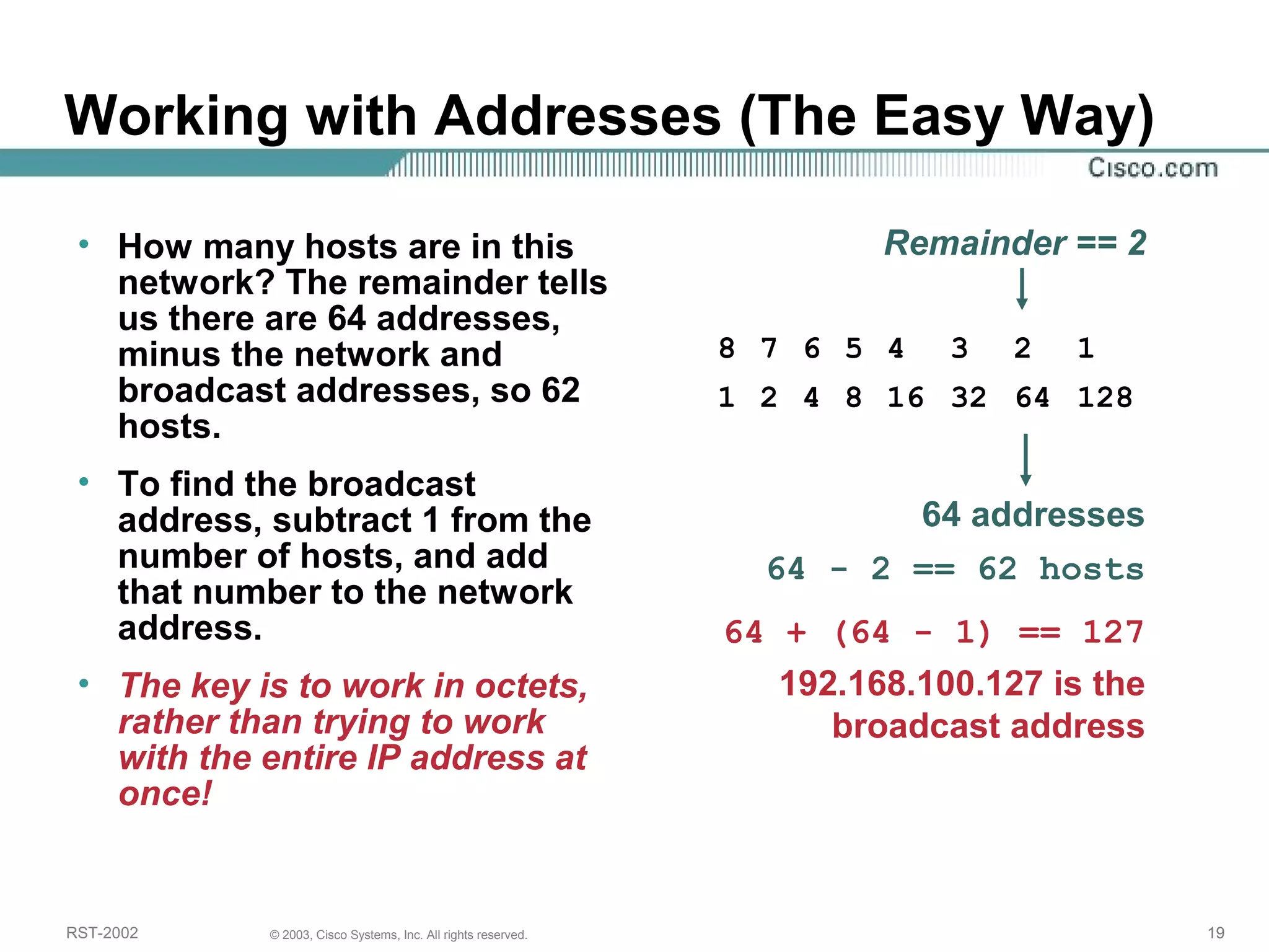 Working with Addresses (The Easy Way) 
• How many hosts are in this 
network? The remainder tells 
us there are 64 addresses, 
minus the network and 
broadcast addresses, so 62 
hosts. 
• To find the broadcast 
address, subtract 1 from the 
number of hosts, and add 
that number to the network 
address. 
• The key is to work in octets, 
rather than trying to work 
with the entire IP address at 
once! 
Remainder == 2 
8 7 6 5 4 3 2 1 
1 2 4 8 16 32 64 128 
64 addresses 
64 - 2 == 62 hosts 
64 + (64 - 1) == 127 
192.168.100.127 is the 
broadcast address 
RST-2002 © 2003, Cisco Systems, Inc. All rights reserved. 19 
 