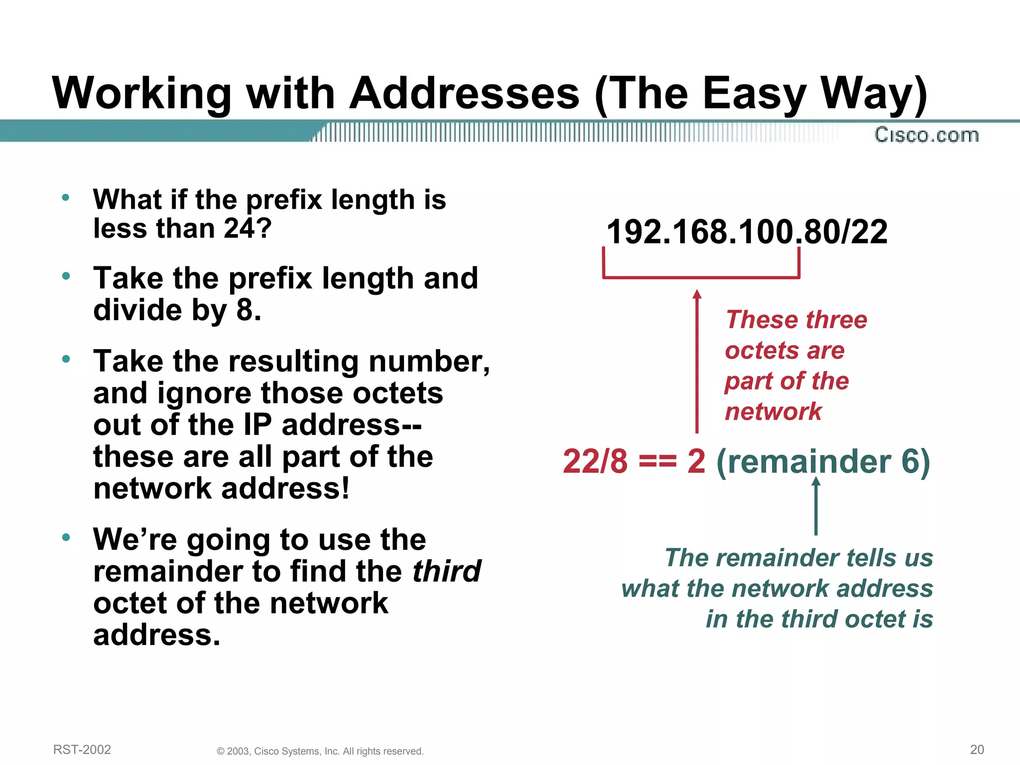 Working with Addresses (The Easy Way) 
• What if the prefix length is 
less than 24? 
• Take the prefix length and 
divide by 8. 
• Take the resulting number, 
and ignore those octets 
out of the IP address-- 
these are all part of the 
network address! 
• We’re going to use the 
remainder to find the third 
octet of the network 
address. 
192.168.100.80/22 
These three 
octets are 
part of the 
network 
22/8 == 2 (remainder 6) 
The remainder tells us 
what the network address 
in the third octet is 
RST-2002 © 2003, Cisco Systems, Inc. All rights reserved. 20 
 