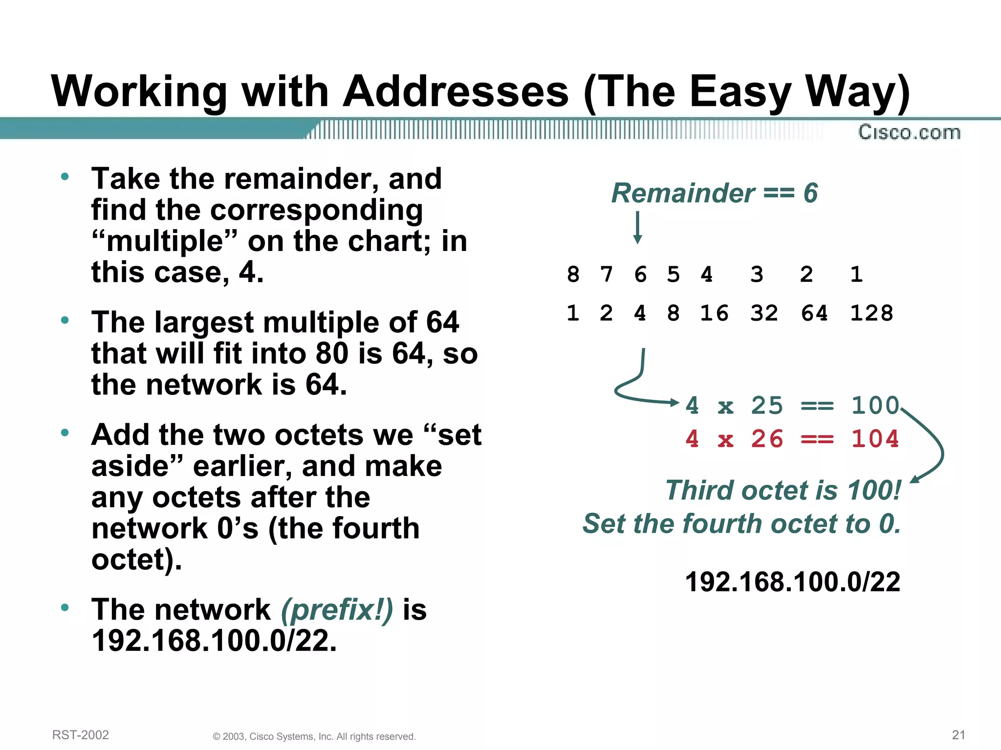 Working with Addresses (The Easy Way) 
• Take the remainder, and 
find the corresponding 
Remainder == 6 
“multiple” on the chart; in 
this case, 4. 
8 7 6 5 4 3 2 1 
• The largest multiple of 64 
1 2 4 8 16 32 64 128 
that will fit into 80 is 64, so 
the network is 64. 
4 x 25 == 100 
• Add the two octets we “set 
4 x 26 == 104 
aside” earlier, and make 
any octets after the 
Third octet is 100! 
network 0’s (the fourth 
Set the fourth octet to 0. 
octet). 
192.168.100.0/22 
• The network (prefix!) is 
192.168.100.0/22. 
RST-2002 © 2003, Cisco Systems, Inc. All rights reserved. 21 
 