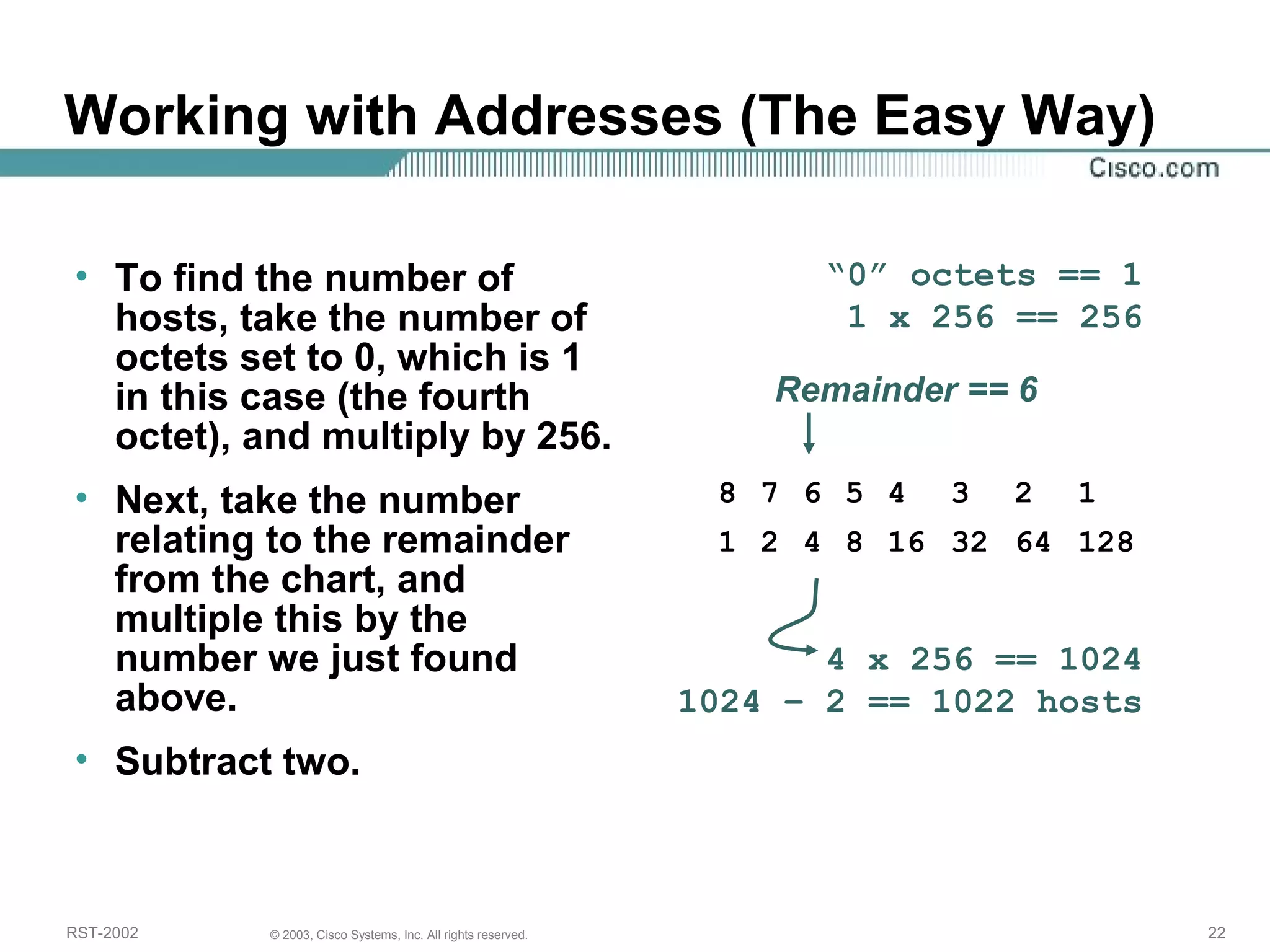 Working with Addresses (The Easy Way) 
• To find the number of 
hosts, take the number of 
octets set to 0, which is 1 
in this case (the fourth 
octet), and multiply by 256. 
• Next, take the number 
relating to the remainder 
from the chart, and 
multiple this by the 
number we just found 
above. 
• Subtract two. 
“0” octets == 1 
1 x 256 == 256 
Remainder == 6 
8 7 6 5 4 3 2 1 
1 2 4 8 16 32 64 128 
4 x 256 == 1024 
1024 – 2 == 1022 hosts 
RST-2002 © 2003, Cisco Systems, Inc. All rights reserved. 22 
 