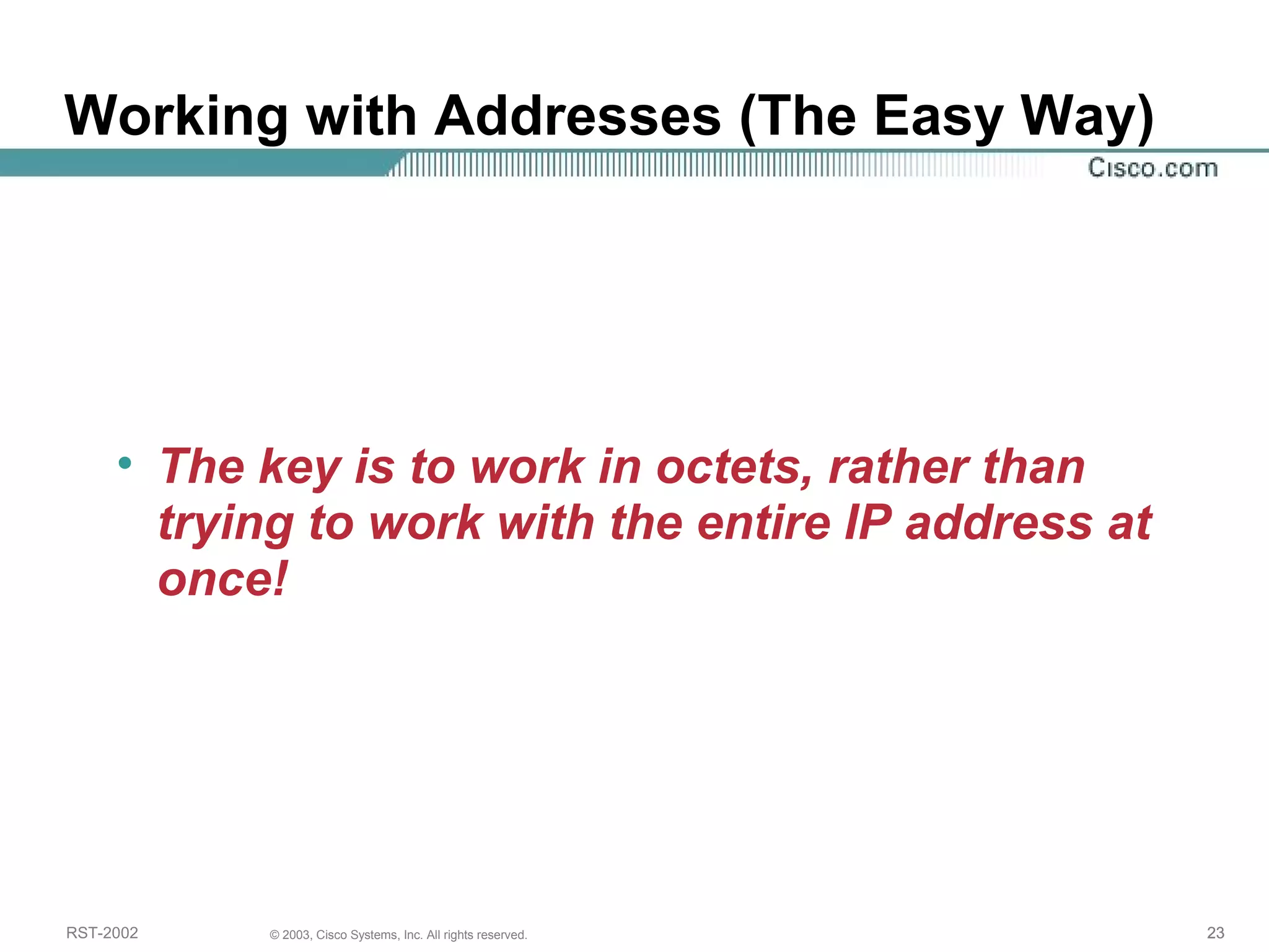 Working with Addresses (The Easy Way) 
• The key is to work in octets, rather than 
trying to work with the entire IP address at 
once! 
RST-2002 © 2003, Cisco Systems, Inc. All rights reserved. 23 
 