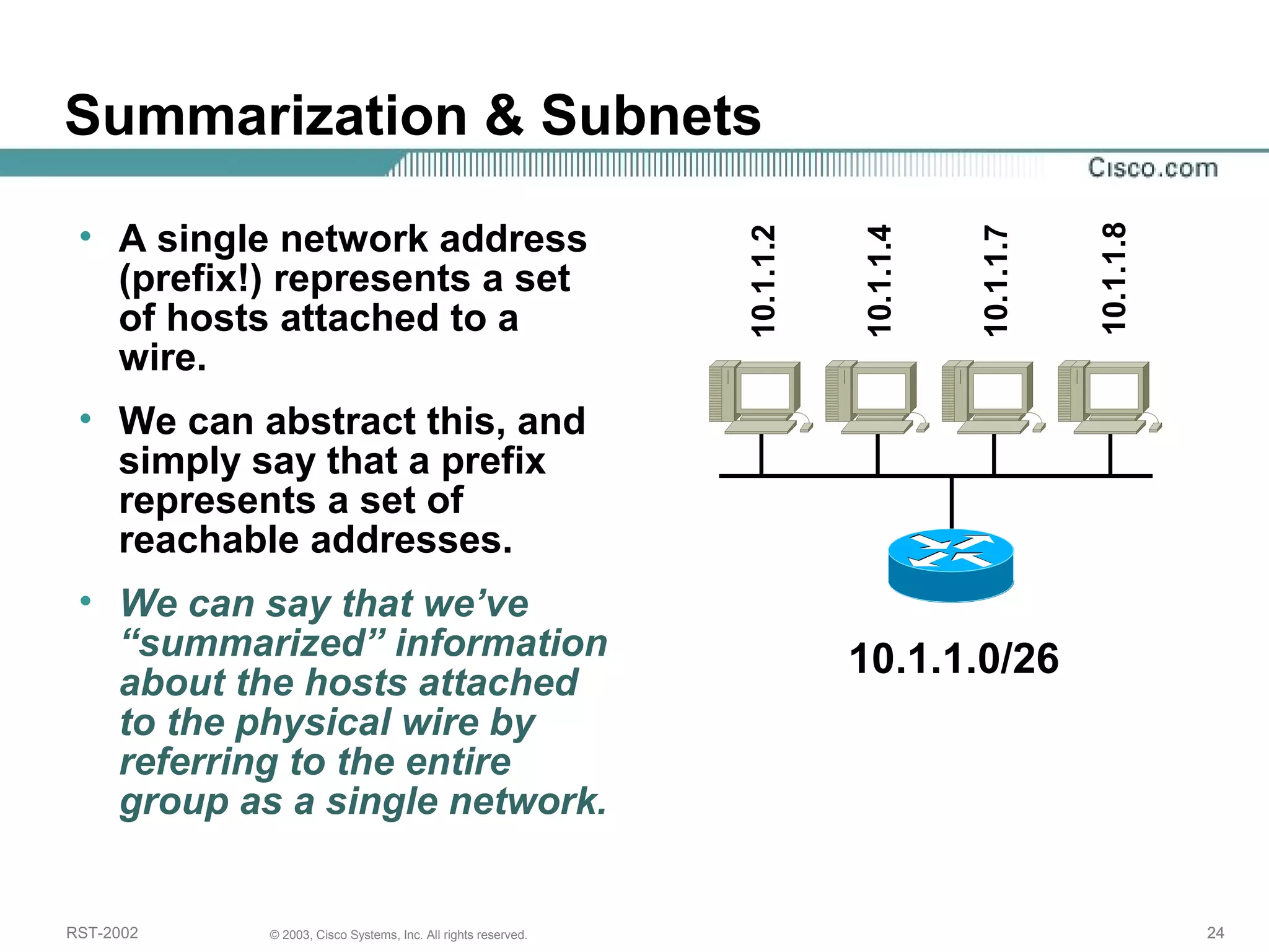 Summarization & Subnets 
• A single network address 
(prefix!) represents a set 
of hosts attached to a 
wire. 
• We can abstract this, and 
simply say that a prefix 
represents a set of 
reachable addresses. 
• We can say that we’ve 
“summarized” information 
about the hosts attached 
to the physical wire by 
referring to the entire 
group as a single network. 
10.1.1.2 
10.1.1.4 
10.1.1.7 
10.1.1.8 
10.1.1.0/26 
RST-2002 © 2003, Cisco Systems, Inc. All rights reserved. 24 
 