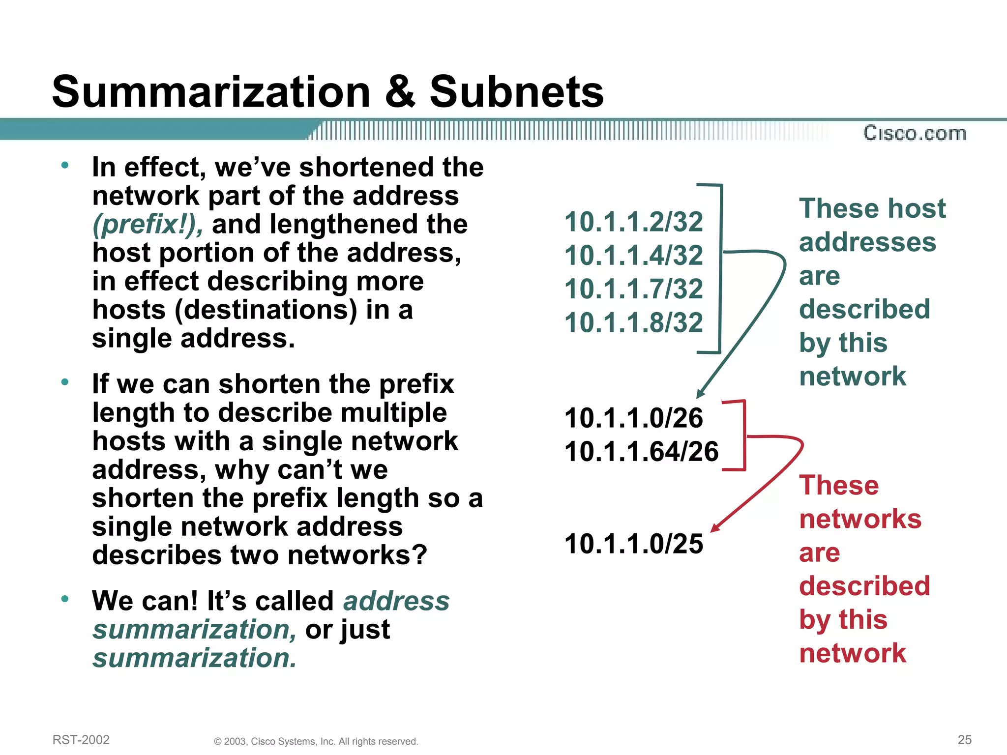 Summarization & Subnets 
• In effect, we’ve shortened the 
network part of the address 
(prefix!), and lengthened the 
host portion of the address, 
in effect describing more 
hosts (destinations) in a 
single address. 
• If we can shorten the prefix 
length to describe multiple 
hosts with a single network 
address, why can’t we 
shorten the prefix length so a 
single network address 
describes two networks? 
• We can! It’s called address 
summarization, or just 
summarization. 
10.1.1.2/32 
10.1.1.4/32 
10.1.1.7/32 
10.1.1.8/32 
10.1.1.0/26 
10.1.1.64/26 
These host 
addresses 
are 
described 
by this 
network 
10.1.1.0/25 
These 
networks 
are 
described 
by this 
network 
RST-2002 © 2003, Cisco Systems, Inc. All rights reserved. 25 
 