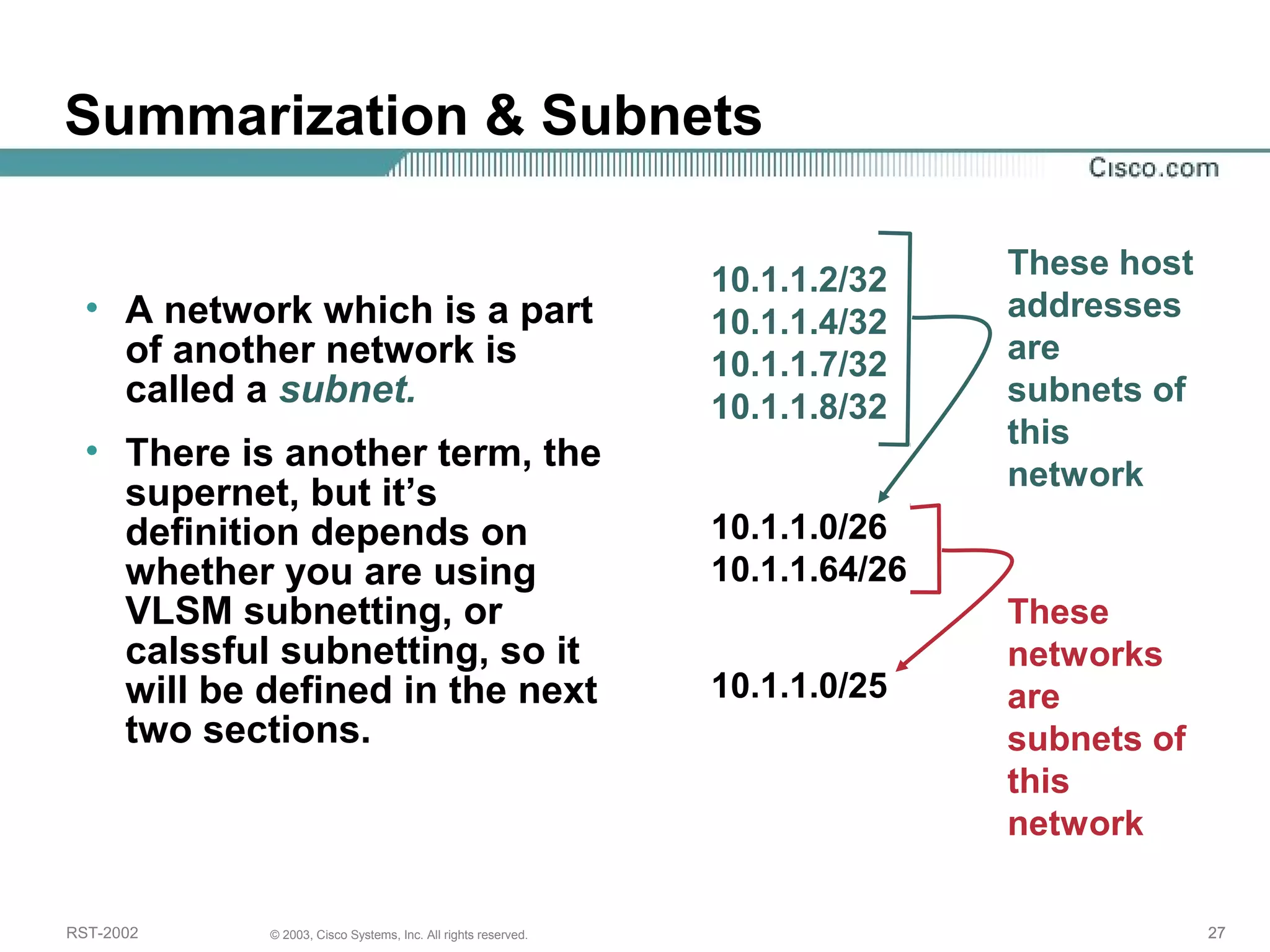 Summarization & Subnets 
• A network which is a part 
of another network is 
called a subnet. 
• There is another term, the 
supernet, but it’s 
definition depends on 
whether you are using 
VLSM subnetting, or 
calssful subnetting, so it 
will be defined in the next 
two sections. 
10.1.1.2/32 
10.1.1.4/32 
10.1.1.7/32 
10.1.1.8/32 
10.1.1.0/26 
10.1.1.64/26 
These host 
addresses 
are 
subnets of 
this 
network 
10.1.1.0/25 
These 
networks 
are 
subnets of 
this 
network 
RST-2002 © 2003, Cisco Systems, Inc. All rights reserved. 27 
 