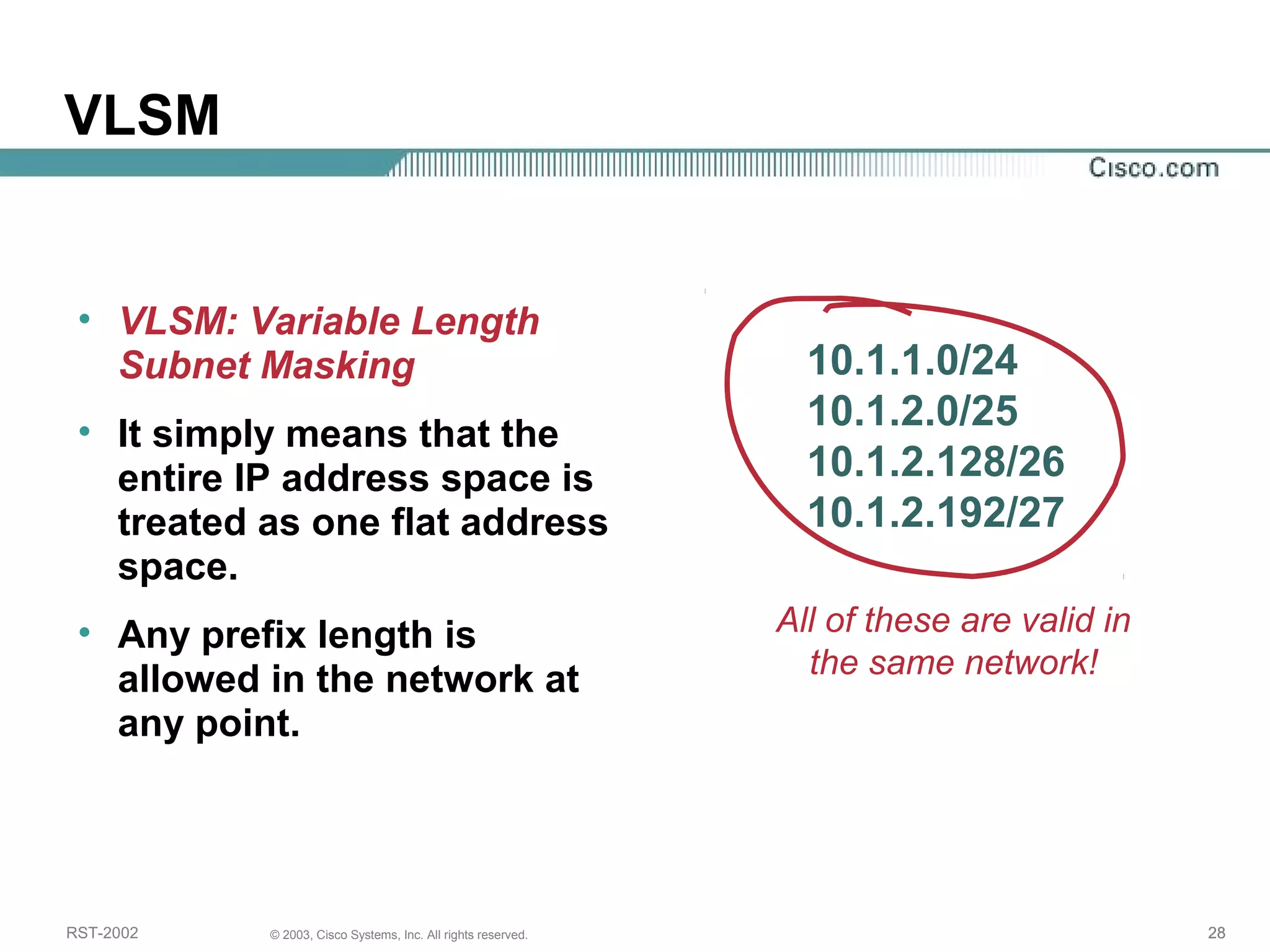 VLSM 
• VLSM: Variable Length 
Subnet Masking 
• It simply means that the 
entire IP address space is 
treated as one flat address 
space. 
• Any prefix length is 
allowed in the network at 
any point. 
10.1.1.0/24 
10.1.2.0/25 
10.1.2.128/26 
10.1.2.192/27 
All of these are valid in 
the same network! 
RST-2002 © 2003, Cisco Systems, Inc. All rights reserved. 28 
 