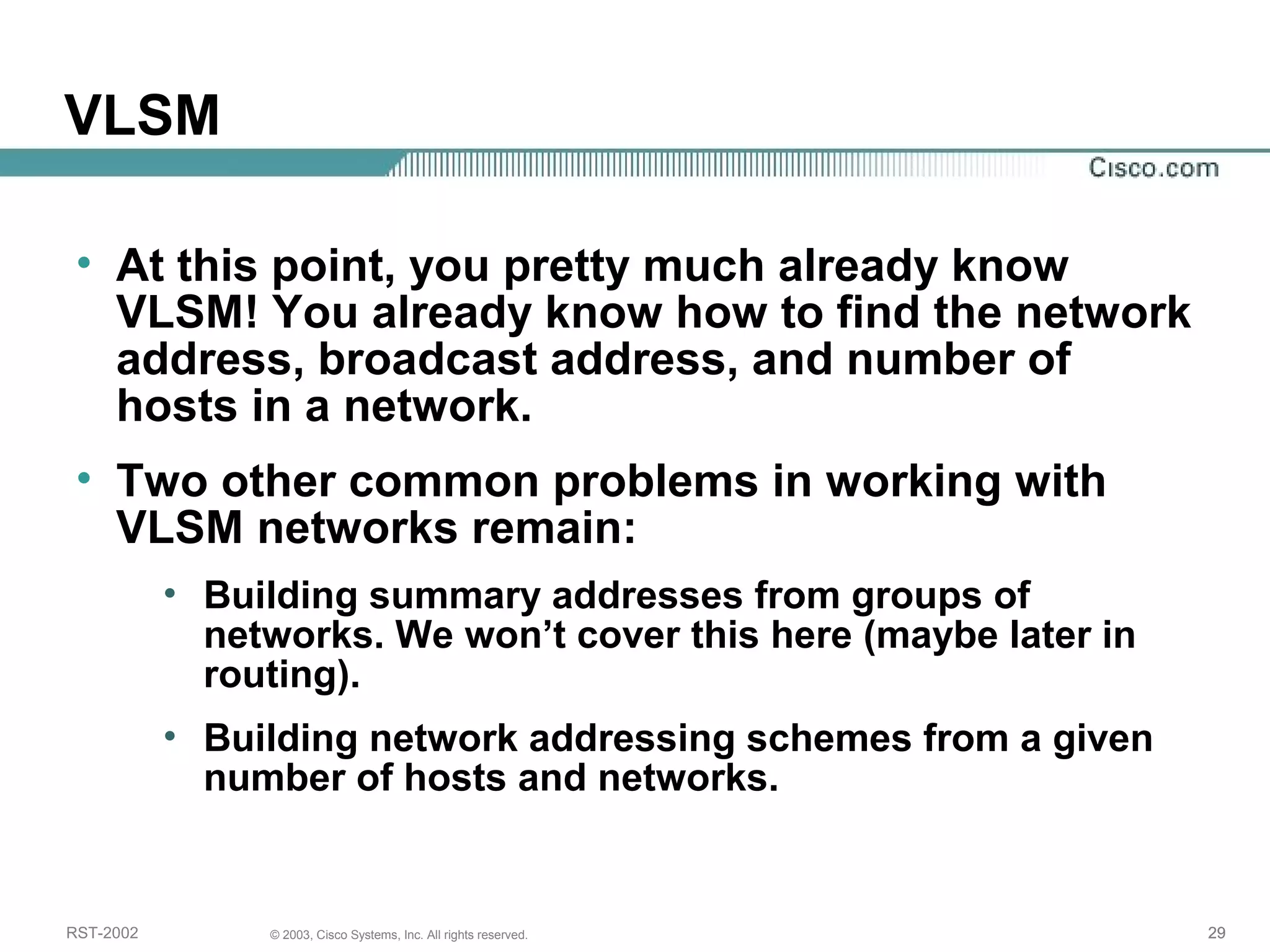 VLSM 
• At this point, you pretty much already know 
VLSM! You already know how to find the network 
address, broadcast address, and number of 
hosts in a network. 
• Two other common problems in working with 
VLSM networks remain: 
• Building summary addresses from groups of 
networks. We won’t cover this here (maybe later in 
routing). 
• Building network addressing schemes from a given 
number of hosts and networks. 
RST-2002 © 2003, Cisco Systems, Inc. All rights reserved. 29 
 