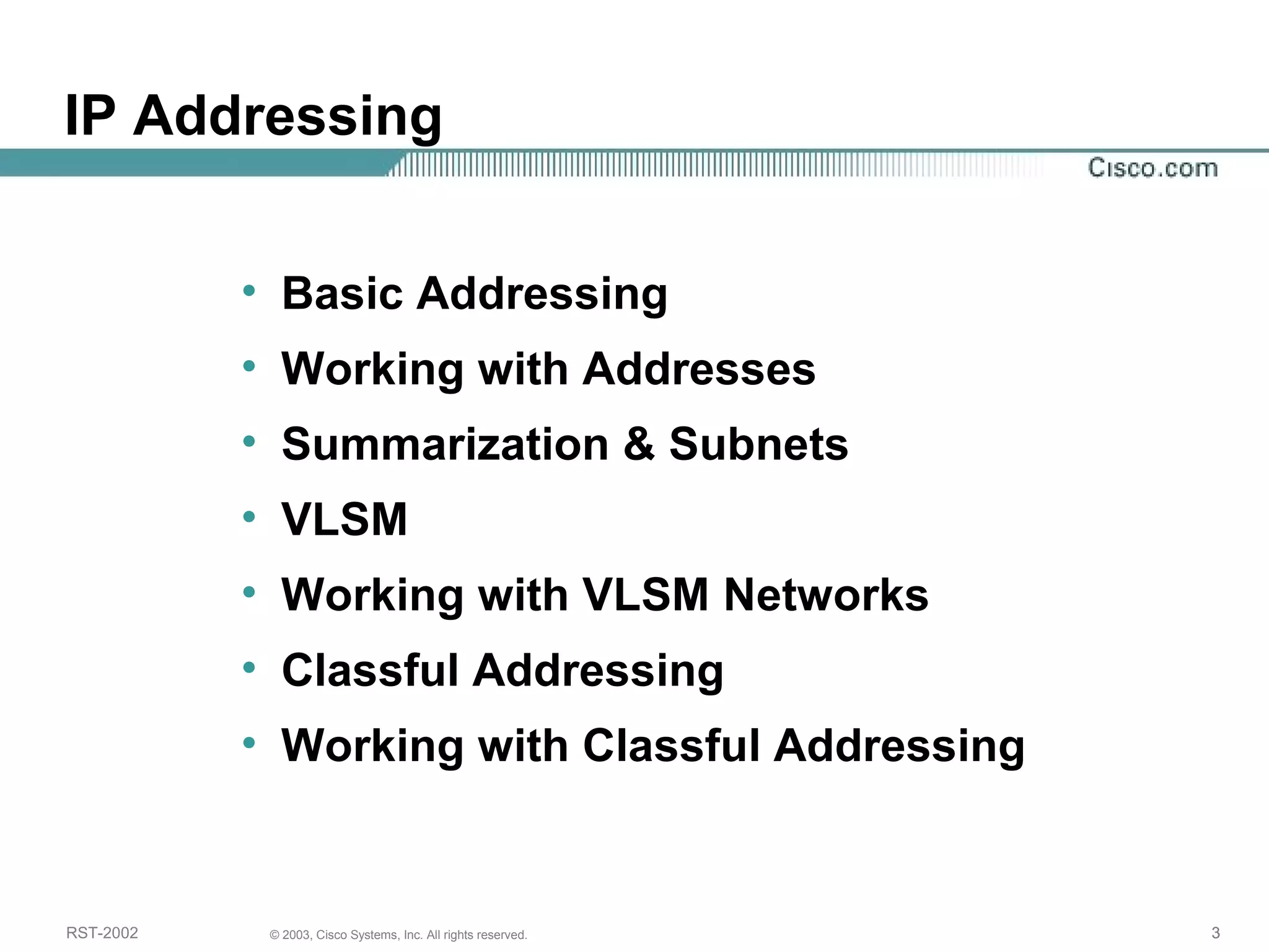 IP Addressing 
• Basic Addressing 
• Working with Addresses 
• Summarization & Subnets 
• VLSM 
• Working with VLSM Networks 
• Classful Addressing 
• Working with Classful Addressing 
RST-2002 © 2003, Cisco Systems, Inc. All rights reserved. 3 
 