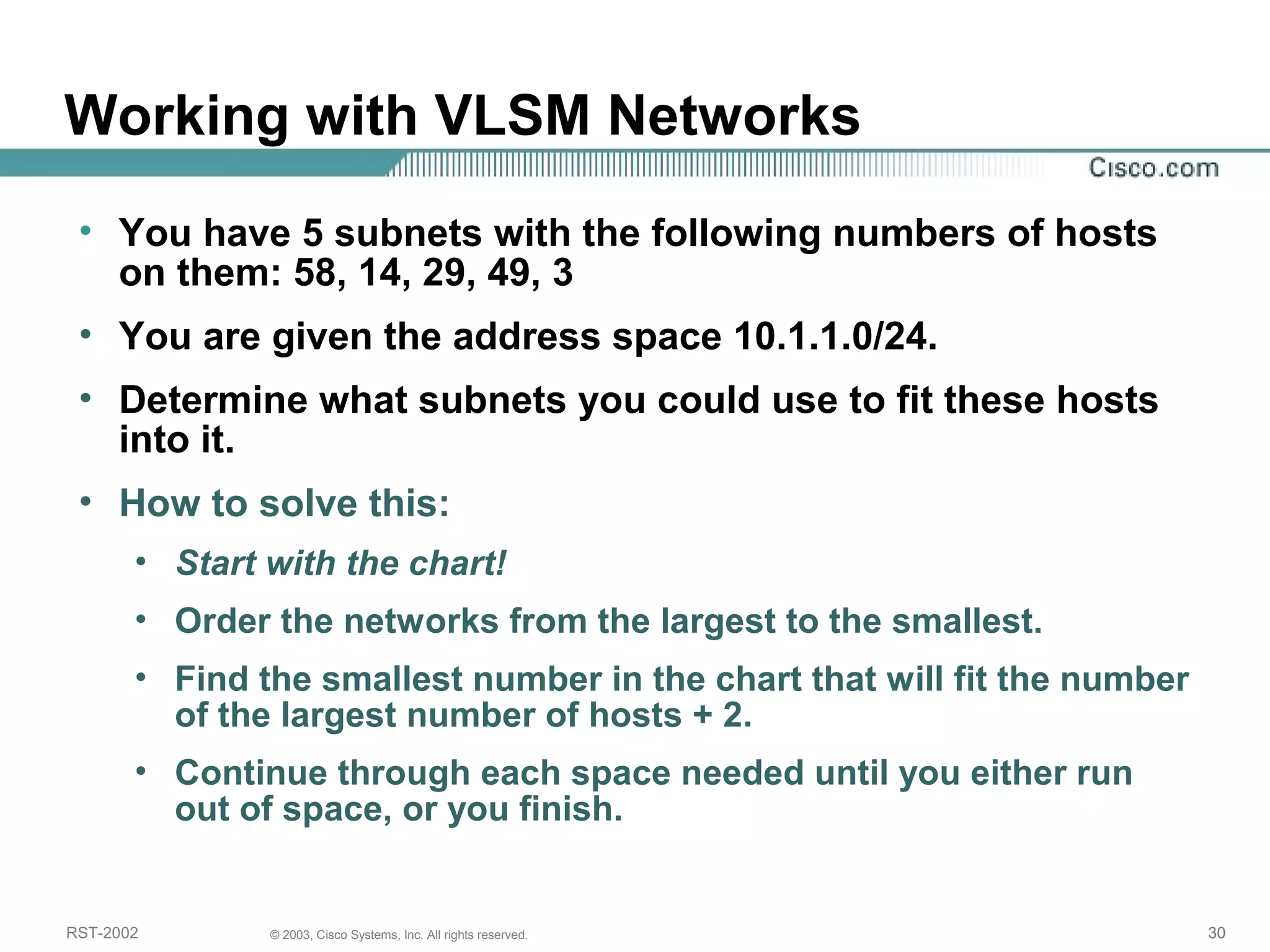 Working with VLSM Networks 
• You have 5 subnets with the following numbers of hosts 
on them: 58, 14, 29, 49, 3 
• You are given the address space 10.1.1.0/24. 
• Determine what subnets you could use to fit these hosts 
into it. 
• How to solve this: 
• Start with the chart! 
• Order the networks from the largest to the smallest. 
• Find the smallest number in the chart that will fit the number 
of the largest number of hosts + 2. 
• Continue through each space needed until you either run 
out of space, or you finish. 
RST-2002 © 2003, Cisco Systems, Inc. All rights reserved. 30 
 