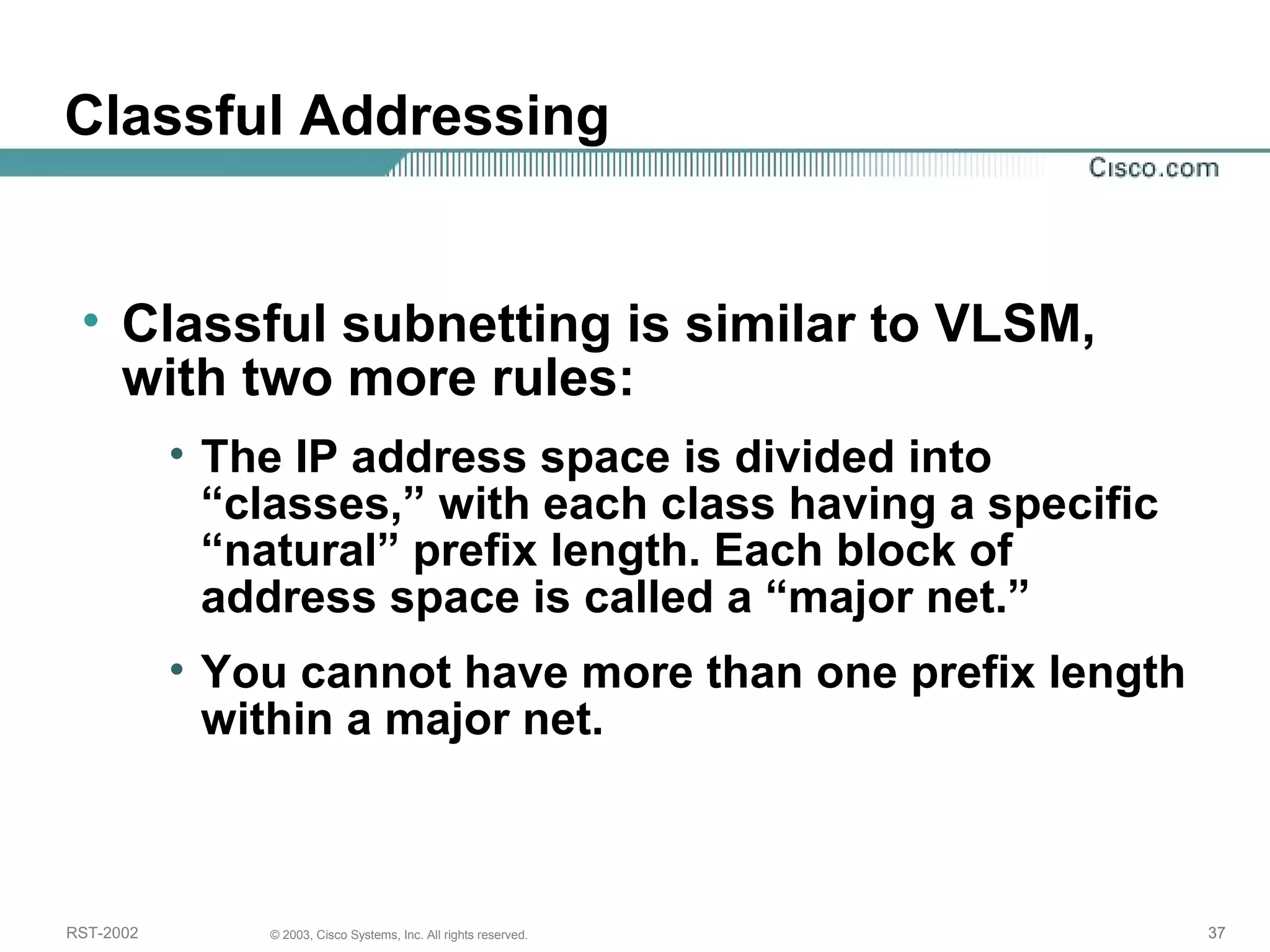 Classful Addressing 
• Classful subnetting is similar to VLSM, 
with two more rules: 
• The IP address space is divided into 
“classes,” with each class having a specific 
“natural” prefix length. Each block of 
address space is called a “major net.” 
• You cannot have more than one prefix length 
within a major net. 
RST-2002 © 2003, Cisco Systems, Inc. All rights reserved. 37 
 