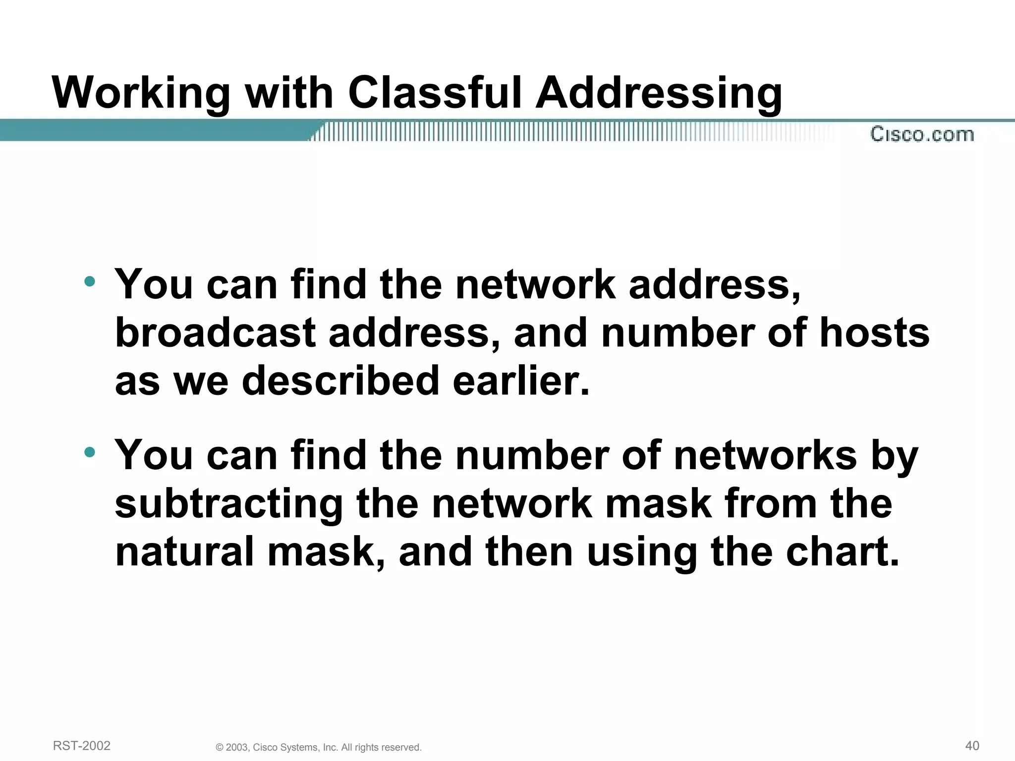 Working with Classful Addressing 
• You can find the network address, 
broadcast address, and number of hosts 
as we described earlier. 
• You can find the number of networks by 
subtracting the network mask from the 
natural mask, and then using the chart. 
RST-2002 © 2003, Cisco Systems, Inc. All rights reserved. 40 
 