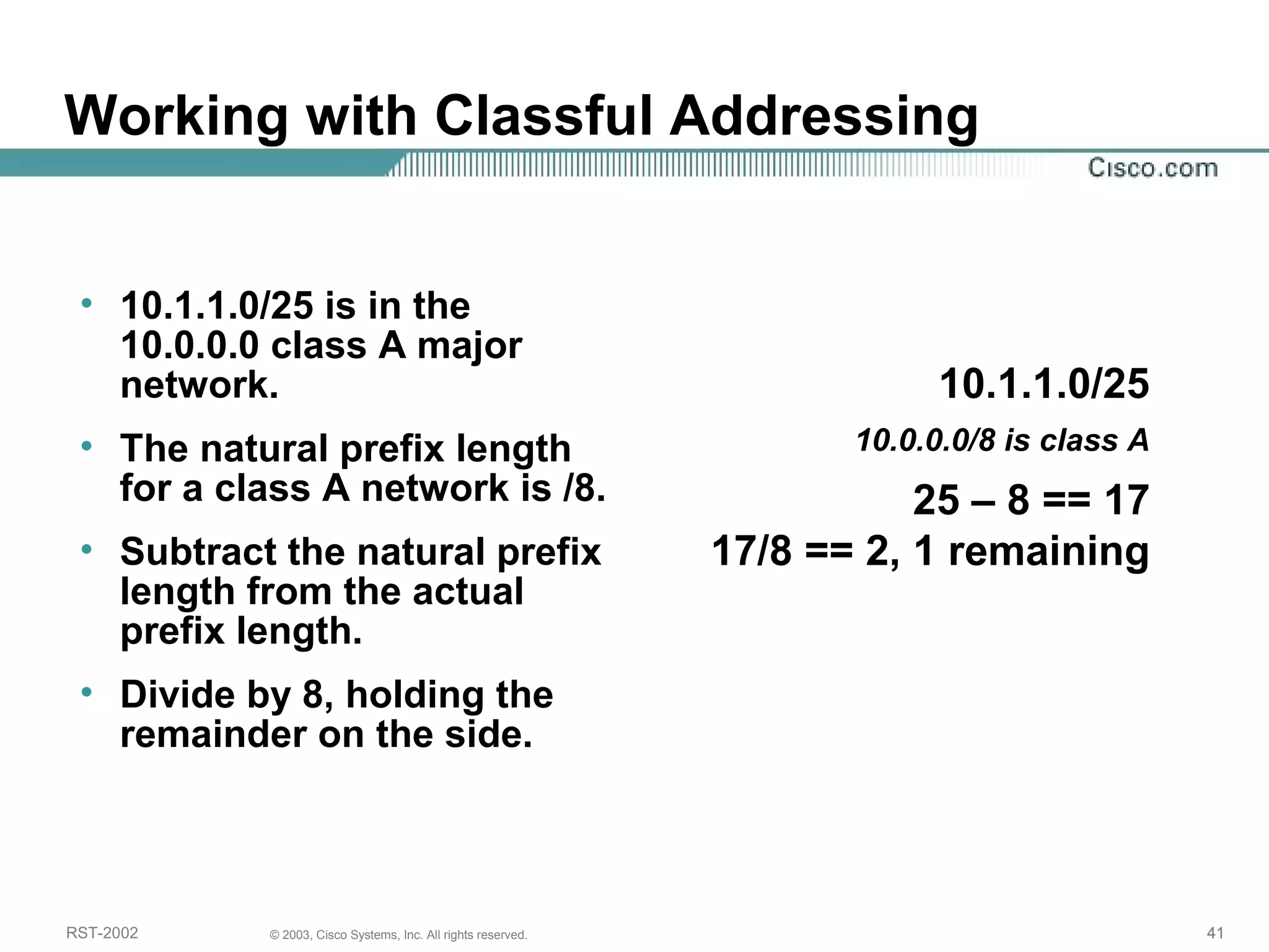 Working with Classful Addressing 
• 10.1.1.0/25 is in the 
10.0.0.0 class A major 
network. 
• The natural prefix length 
for a class A network is /8. 
• Subtract the natural prefix 
length from the actual 
prefix length. 
• Divide by 8, holding the 
remainder on the side. 
10.1.1.0/25 
10.0.0.0/8 is class A 
25 – 8 == 17 
17/8 == 2, 1 remaining 
RST-2002 © 2003, Cisco Systems, Inc. All rights reserved. 41 
 