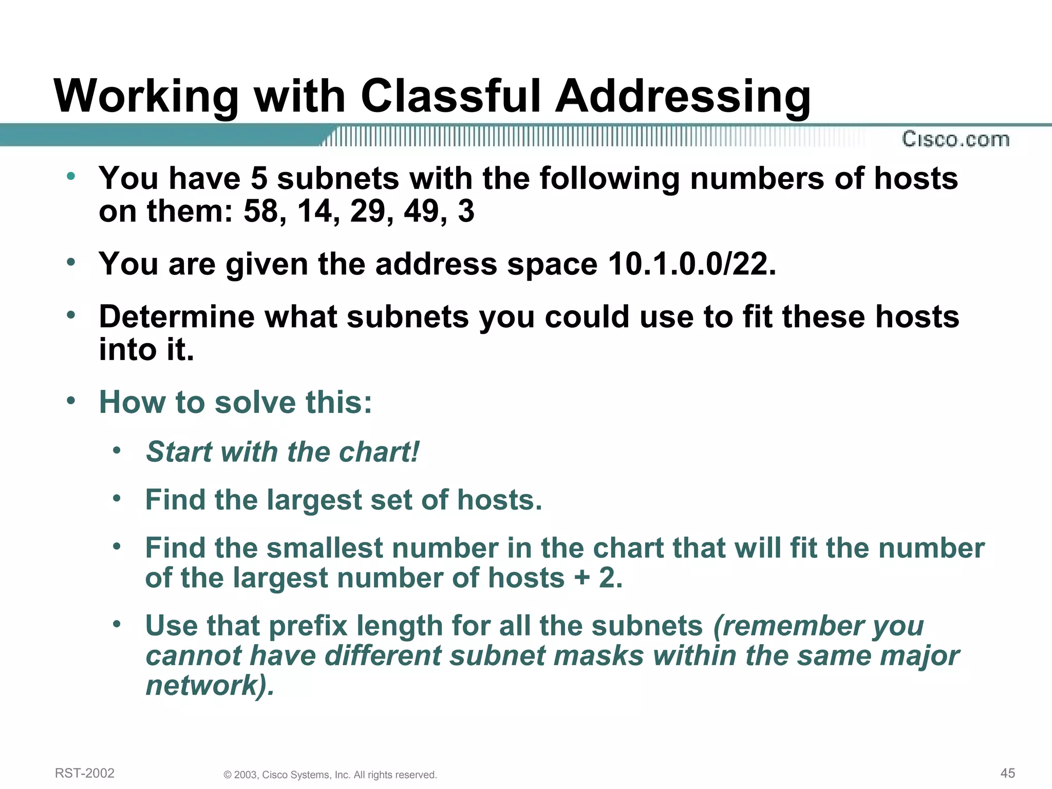 Working with Classful Addressing 
• You have 5 subnets with the following numbers of hosts 
on them: 58, 14, 29, 49, 3 
• You are given the address space 10.1.0.0/22. 
• Determine what subnets you could use to fit these hosts 
into it. 
• How to solve this: 
• Start with the chart! 
• Find the largest set of hosts. 
• Find the smallest number in the chart that will fit the number 
of the largest number of hosts + 2. 
• Use that prefix length for all the subnets (remember you 
cannot have different subnet masks within the same major 
network). 
RST-2002 © 2003, Cisco Systems, Inc. All rights reserved. 45 
 