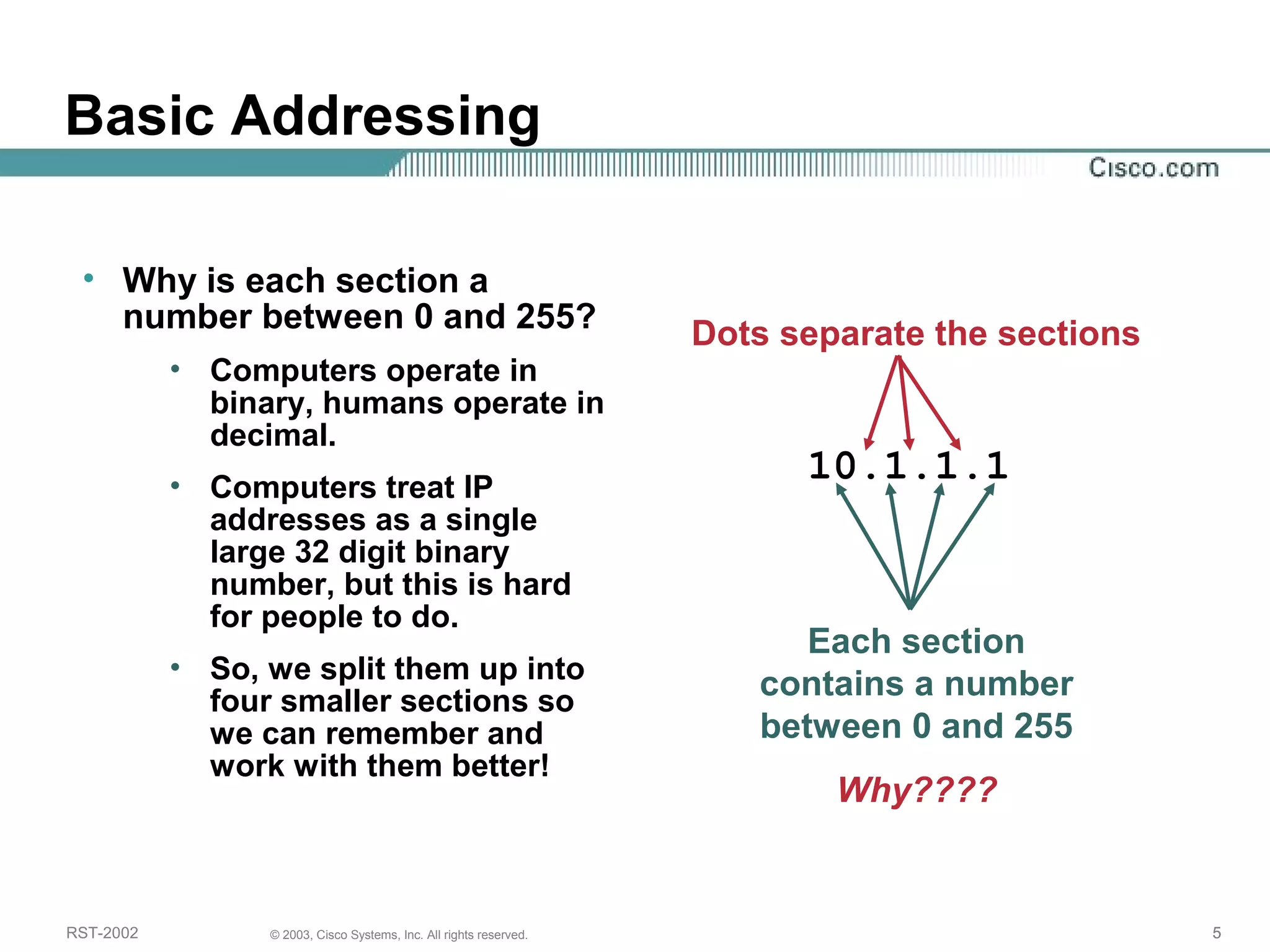 Basic Addressing 
Dots separate the sections 
10.1.1.1 
• Why is each section a 
number between 0 and 255? 
• Computers operate in 
binary, humans operate in 
decimal. 
• Computers treat IP 
addresses as a single 
large 32 digit binary 
number, but this is hard 
for people to do. 
• So, we split them up into 
four smaller sections so 
we can remember and 
work with them better! 
Each section 
contains a number 
between 0 and 255 
Why???? 
RST-2002 © 2003, Cisco Systems, Inc. All rights reserved. 5 
 