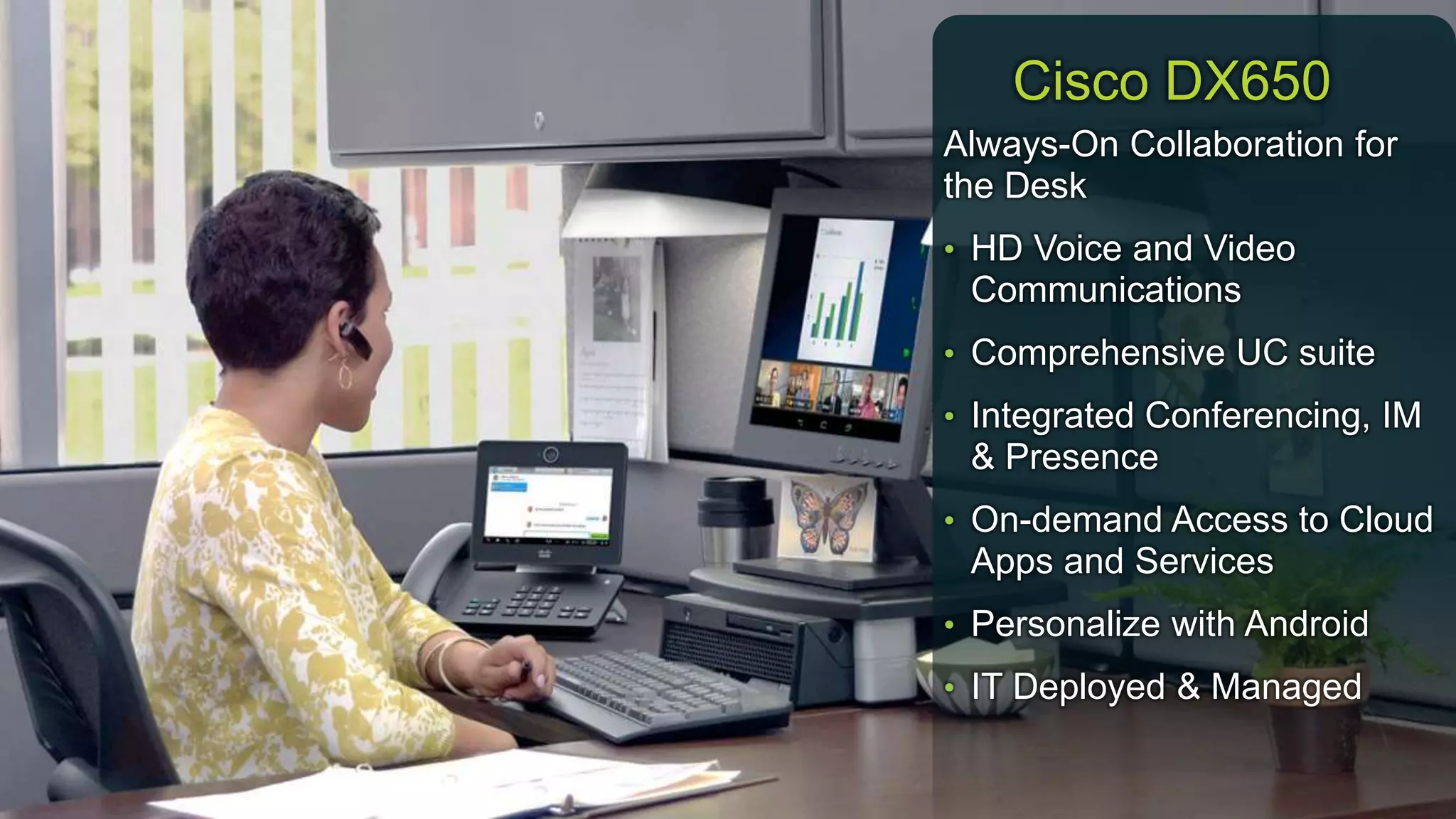 © 2013 Cisco and/or its affiliates. All rights reserved. Cisco Confidential 12
Always-On Collaboration for
the Desk
• HD Voice and Video
Communications
• Comprehensive UC suite
• Integrated Conferencing, IM
& Presence
• On-demand Access to Cloud
Apps and Services
• Personalize with Android
• IT Deployed & Managed
Cisco DX650
 