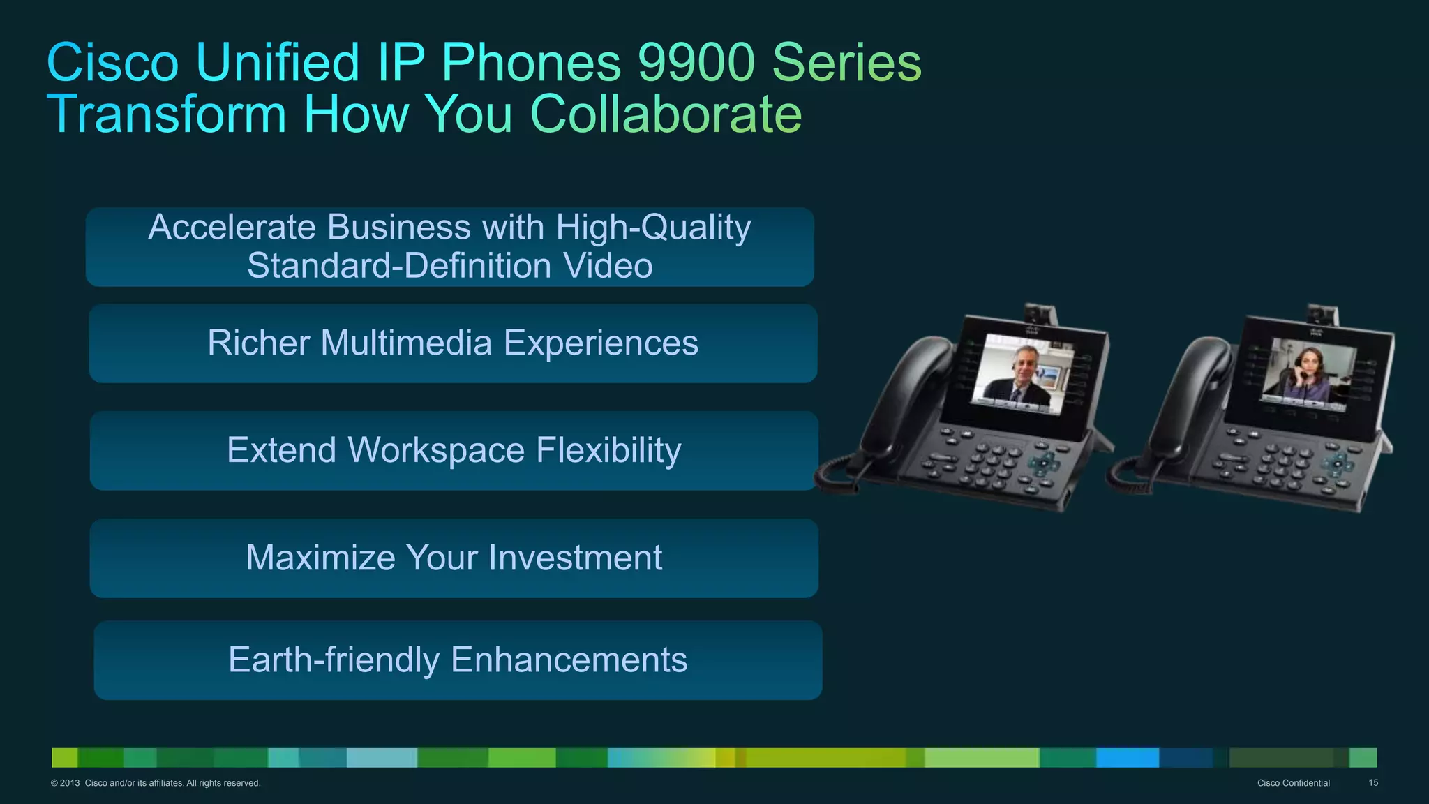 © 2013 Cisco and/or its affiliates. All rights reserved. Cisco Confidential 15
Accelerate Business with High-Quality
Standard-Definition Video
Richer Multimedia Experiences
Extend Workspace Flexibility
Maximize Your Investment
Earth-friendly Enhancements
 