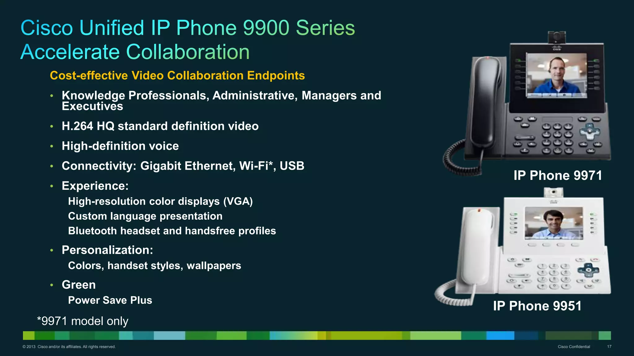 © 2013 Cisco and/or its affiliates. All rights reserved. Cisco Confidential 17
IP Phone 9971
IP Phone 9951
Cost-effective Video Collaboration Endpoints
• Knowledge Professionals, Administrative, Managers and
Executives
• H.264 HQ standard definition video
• High-definition voice
• Connectivity: Gigabit Ethernet, Wi-Fi*, USB
• Experience:
High-resolution color displays (VGA)
Custom language presentation
Bluetooth headset and handsfree profiles
• Personalization:
Colors, handset styles, wallpapers
• Green
Power Save Plus
*9971 model only
 