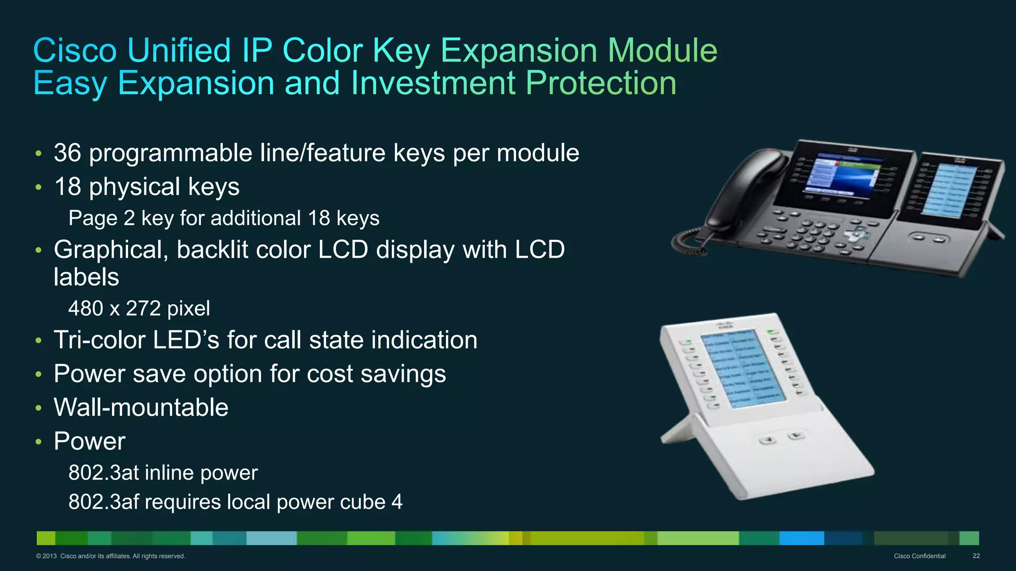 © 2013 Cisco and/or its affiliates. All rights reserved. Cisco Confidential 22
• 36 programmable line/feature keys per module
• 18 physical keys
Page 2 key for additional 18 keys
• Graphical, backlit color LCD display with LCD
labels
480 x 272 pixel
• Tri-color LED’s for call state indication
• Power save option for cost savings
• Wall-mountable
• Power
802.3at inline power
802.3af requires local power cube 4
 