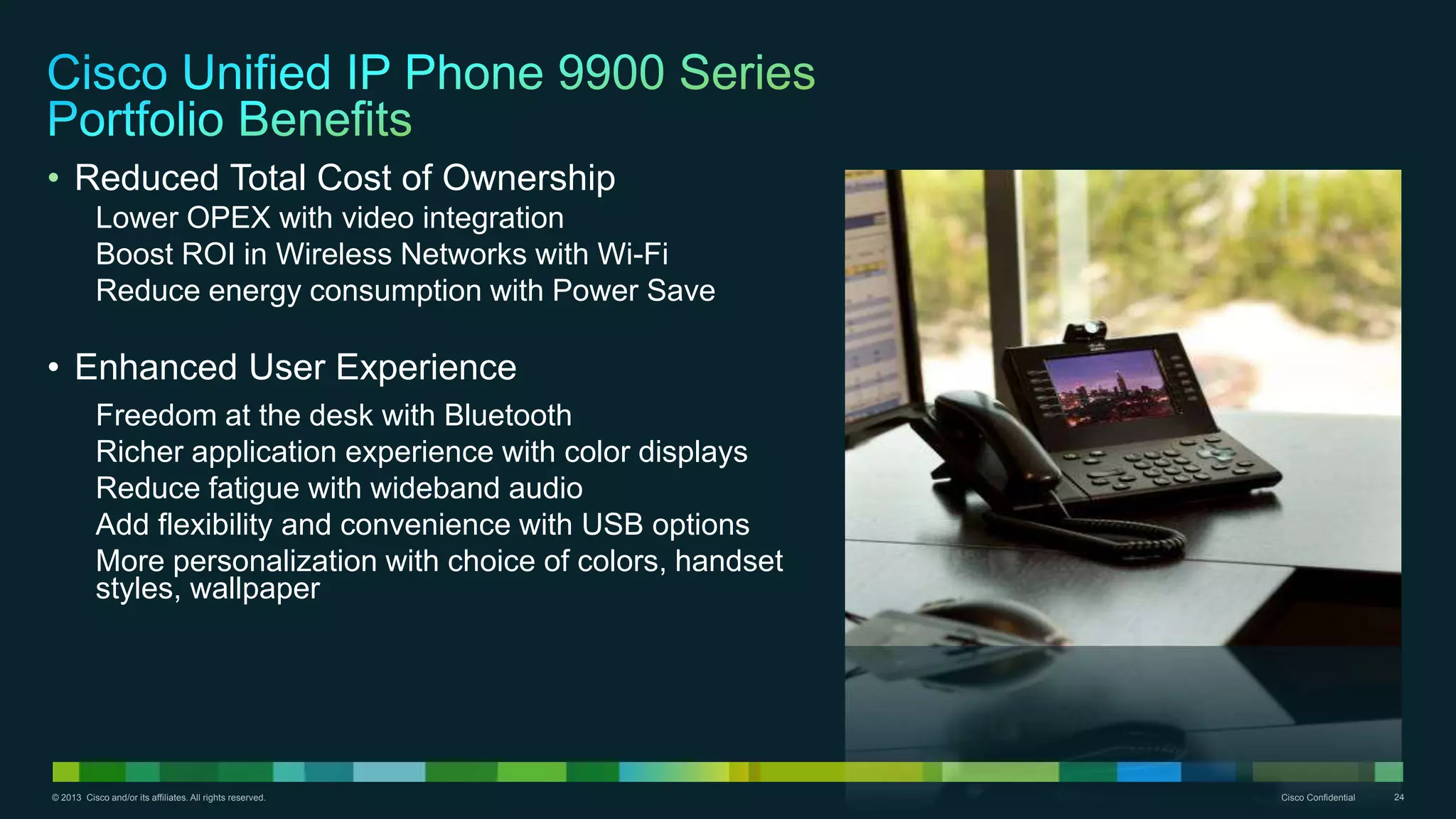© 2013 Cisco and/or its affiliates. All rights reserved. Cisco Confidential 24
• Reduced Total Cost of Ownership
Lower OPEX with video integration
Boost ROI in Wireless Networks with Wi-Fi
Reduce energy consumption with Power Save
• Enhanced User Experience
Freedom at the desk with Bluetooth
Richer application experience with color displays
Reduce fatigue with wideband audio
Add flexibility and convenience with USB options
More personalization with choice of colors, handset
styles, wallpaper
 
