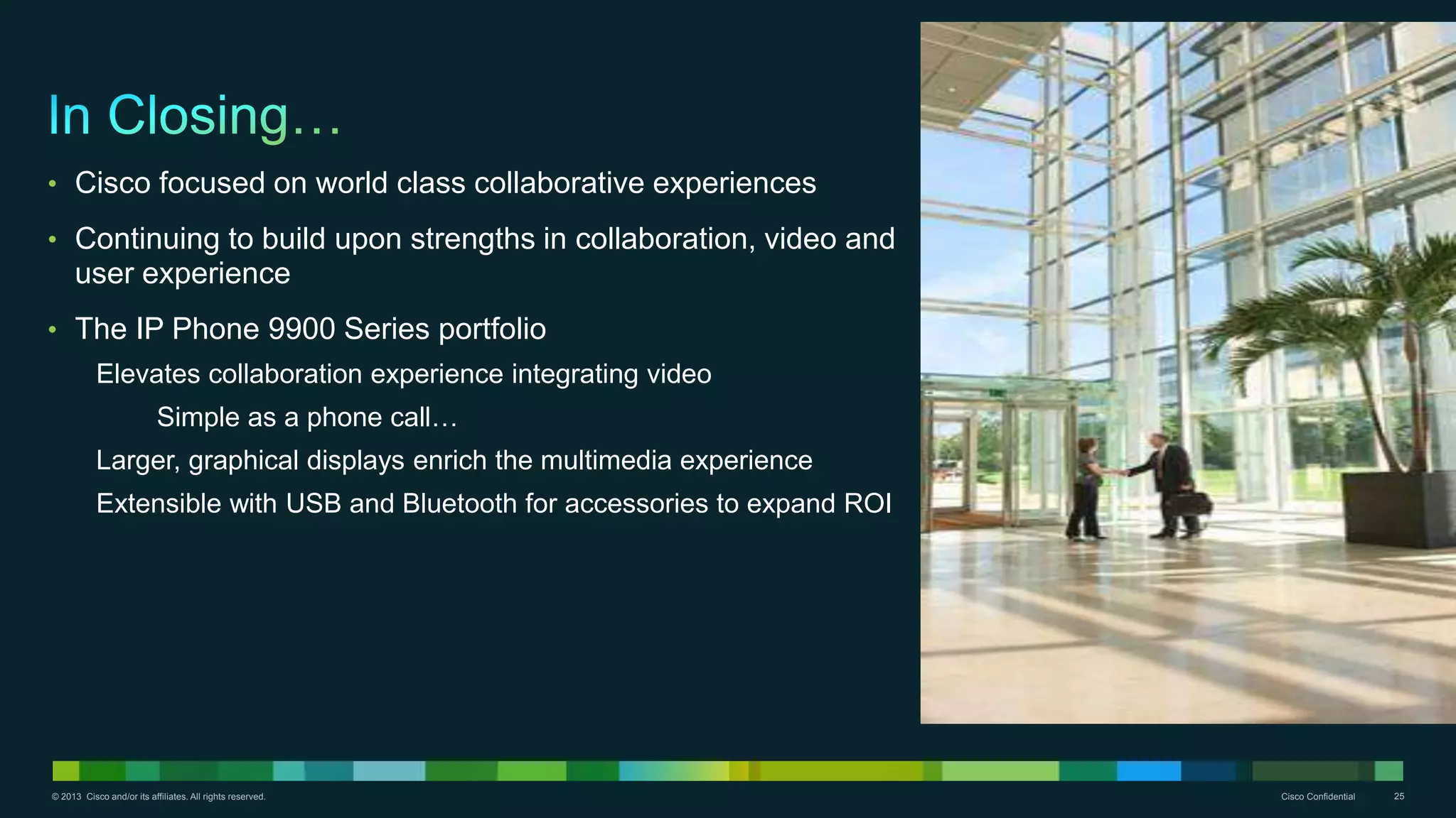 © 2013 Cisco and/or its affiliates. All rights reserved. Cisco Confidential 25
• Cisco focused on world class collaborative experiences
• Continuing to build upon strengths in collaboration, video and
user experience
• The IP Phone 9900 Series portfolio
Elevates collaboration experience integrating video
Simple as a phone call…
Larger, graphical displays enrich the multimedia experience
Extensible with USB and Bluetooth for accessories to expand ROI
 