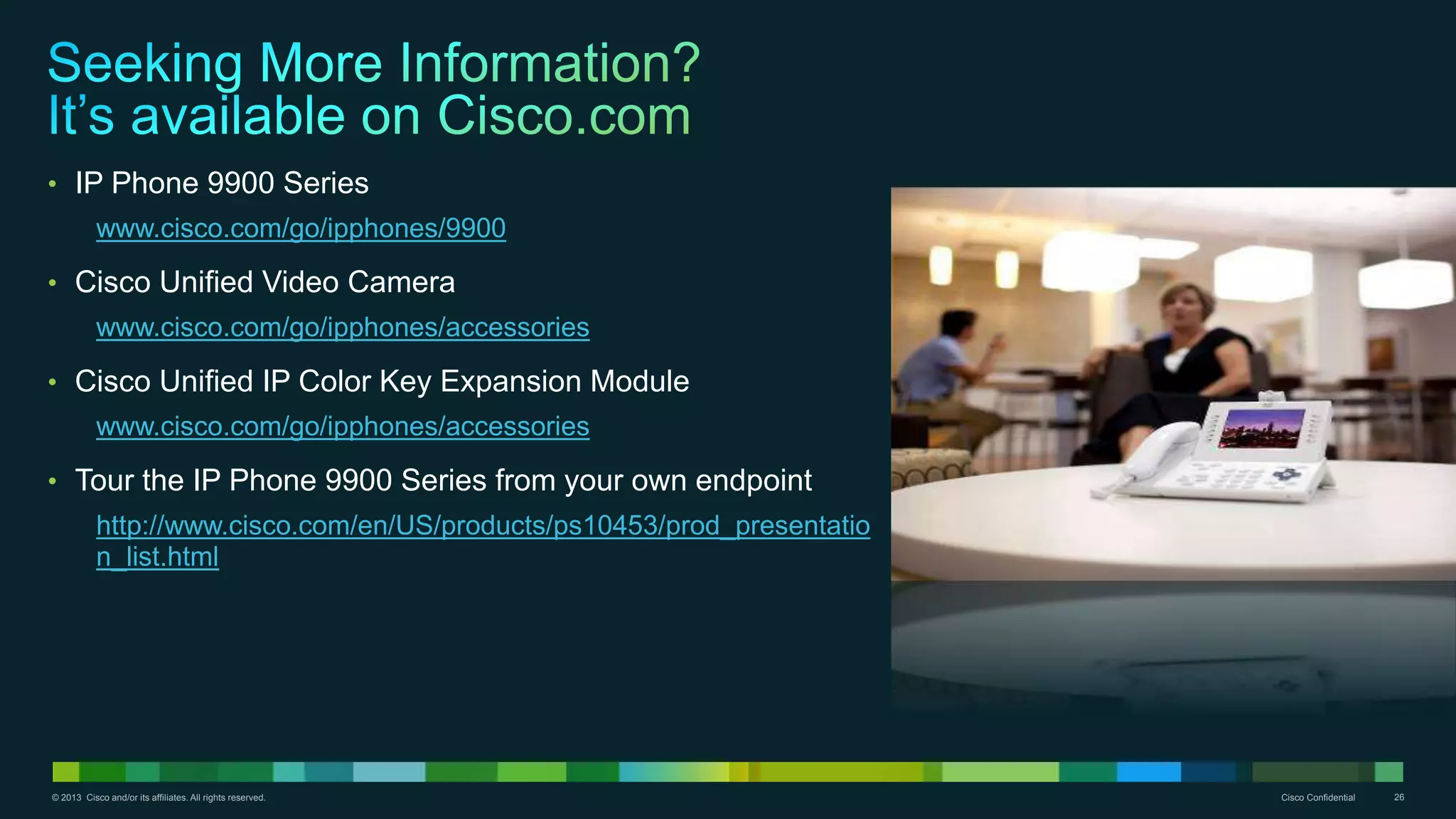 © 2013 Cisco and/or its affiliates. All rights reserved. Cisco Confidential 26
• IP Phone 9900 Series
www.cisco.com/go/ipphones/9900
• Cisco Unified Video Camera
www.cisco.com/go/ipphones/accessories
• Cisco Unified IP Color Key Expansion Module
www.cisco.com/go/ipphones/accessories
• Tour the IP Phone 9900 Series from your own endpoint
http://www.cisco.com/en/US/products/ps10453/prod_presentatio
n_list.html
 