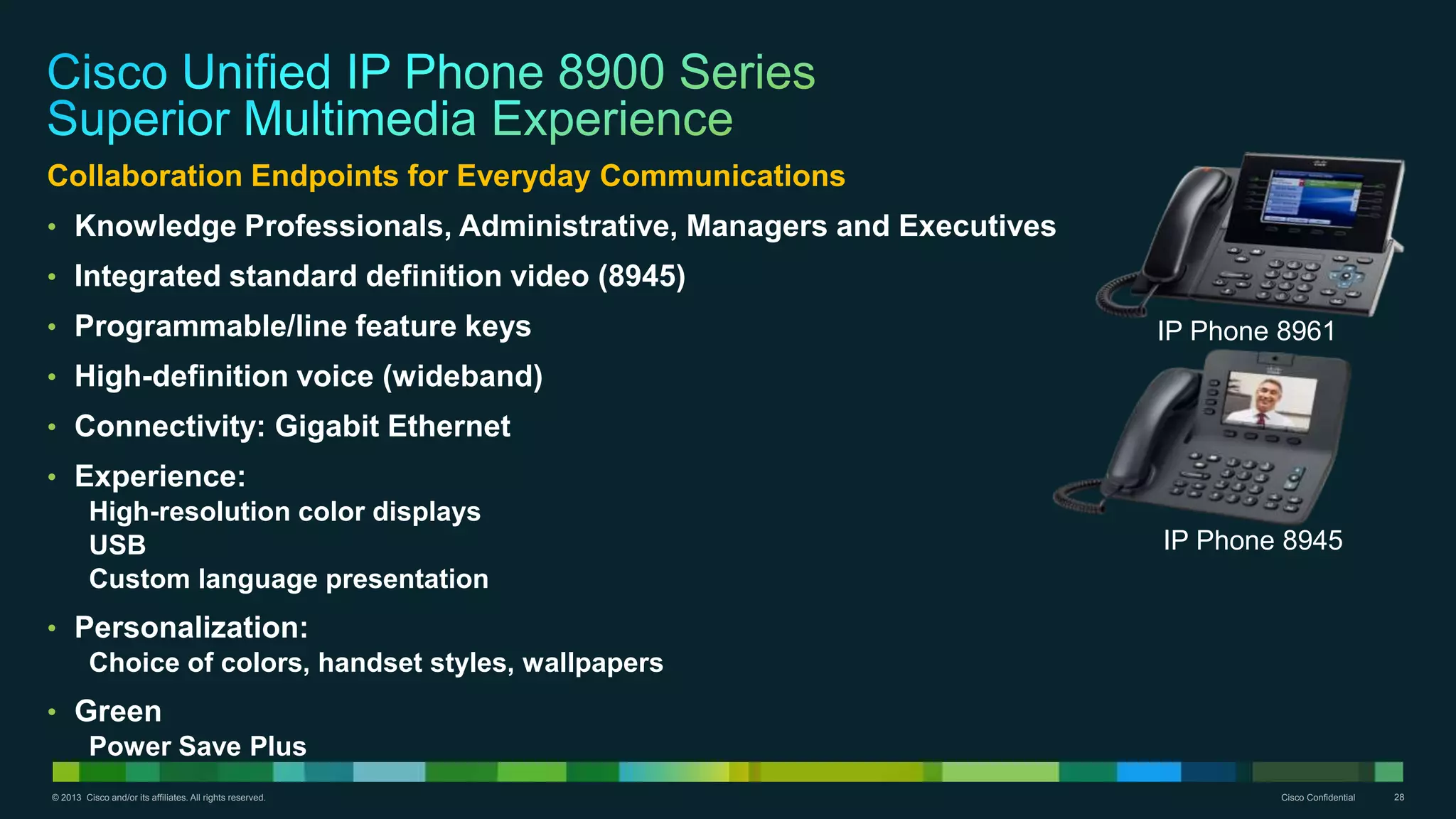 © 2013 Cisco and/or its affiliates. All rights reserved. Cisco Confidential 28
Collaboration Endpoints for Everyday Communications
• Knowledge Professionals, Administrative, Managers and Executives
• Integrated standard definition video (8945)
• Programmable/line feature keys
• High-definition voice (wideband)
• Connectivity: Gigabit Ethernet
• Experience:
High-resolution color displays
USB
Custom language presentation
• Personalization:
Choice of colors, handset styles, wallpapers
• Green
Power Save Plus
IP Phone 8961
IP Phone 8945
 