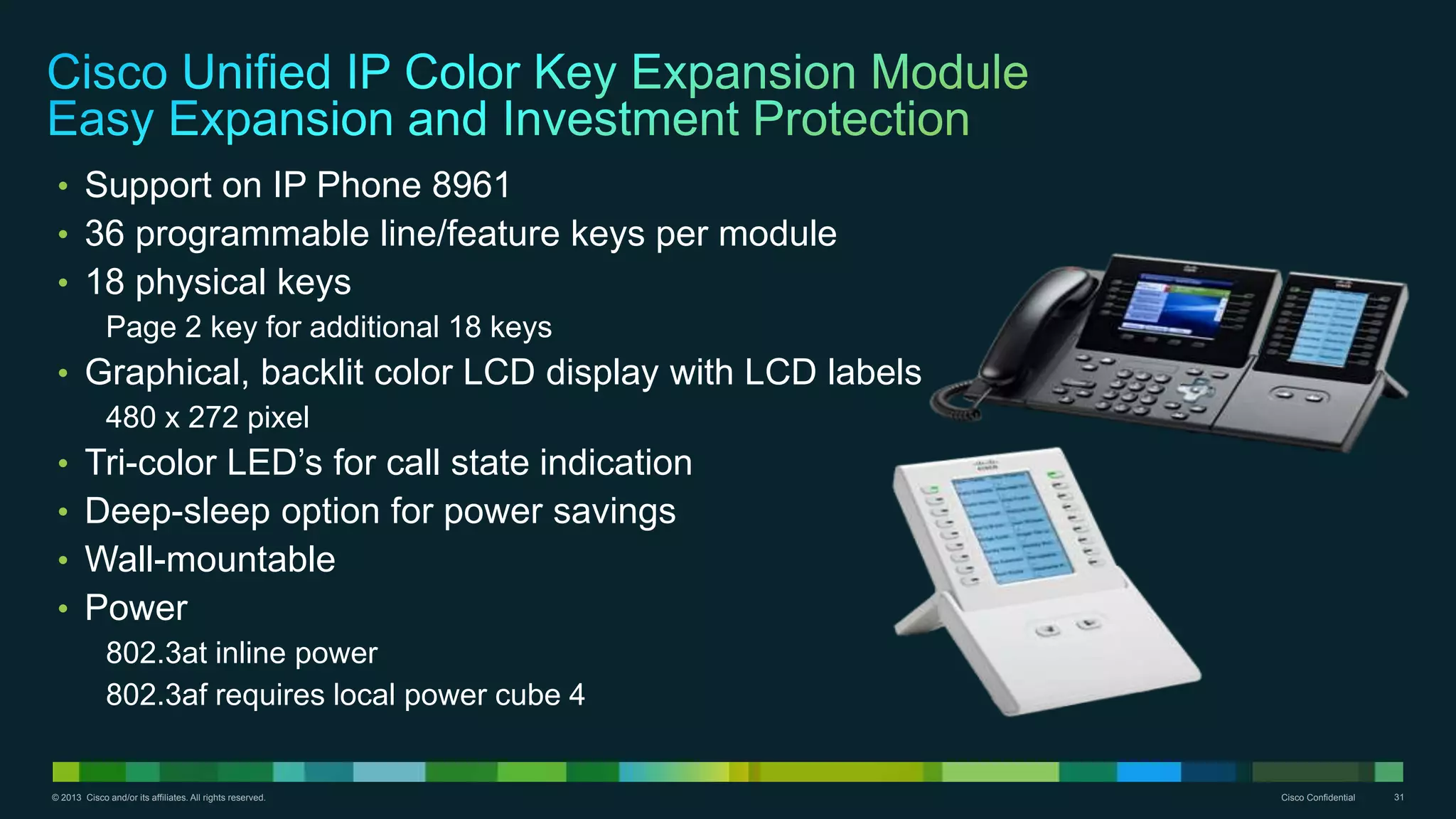 © 2013 Cisco and/or its affiliates. All rights reserved. Cisco Confidential 31
• Support on IP Phone 8961
• 36 programmable line/feature keys per module
• 18 physical keys
Page 2 key for additional 18 keys
• Graphical, backlit color LCD display with LCD labels
480 x 272 pixel
• Tri-color LED’s for call state indication
• Deep-sleep option for power savings
• Wall-mountable
• Power
802.3at inline power
802.3af requires local power cube 4
 