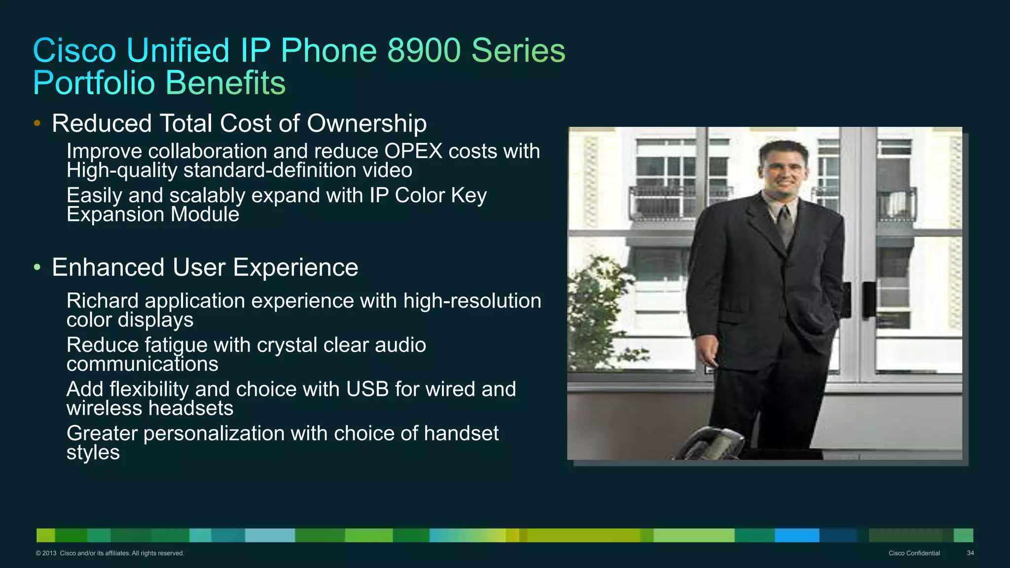 © 2013 Cisco and/or its affiliates. All rights reserved. Cisco Confidential 34
• Reduced Total Cost of Ownership
Improve collaboration and reduce OPEX costs with
High-quality standard-definition video
Easily and scalably expand with IP Color Key
Expansion Module
• Enhanced User Experience
Richard application experience with high-resolution
color displays
Reduce fatigue with crystal clear audio
communications
Add flexibility and choice with USB for wired and
wireless headsets
Greater personalization with choice of handset
styles
 
