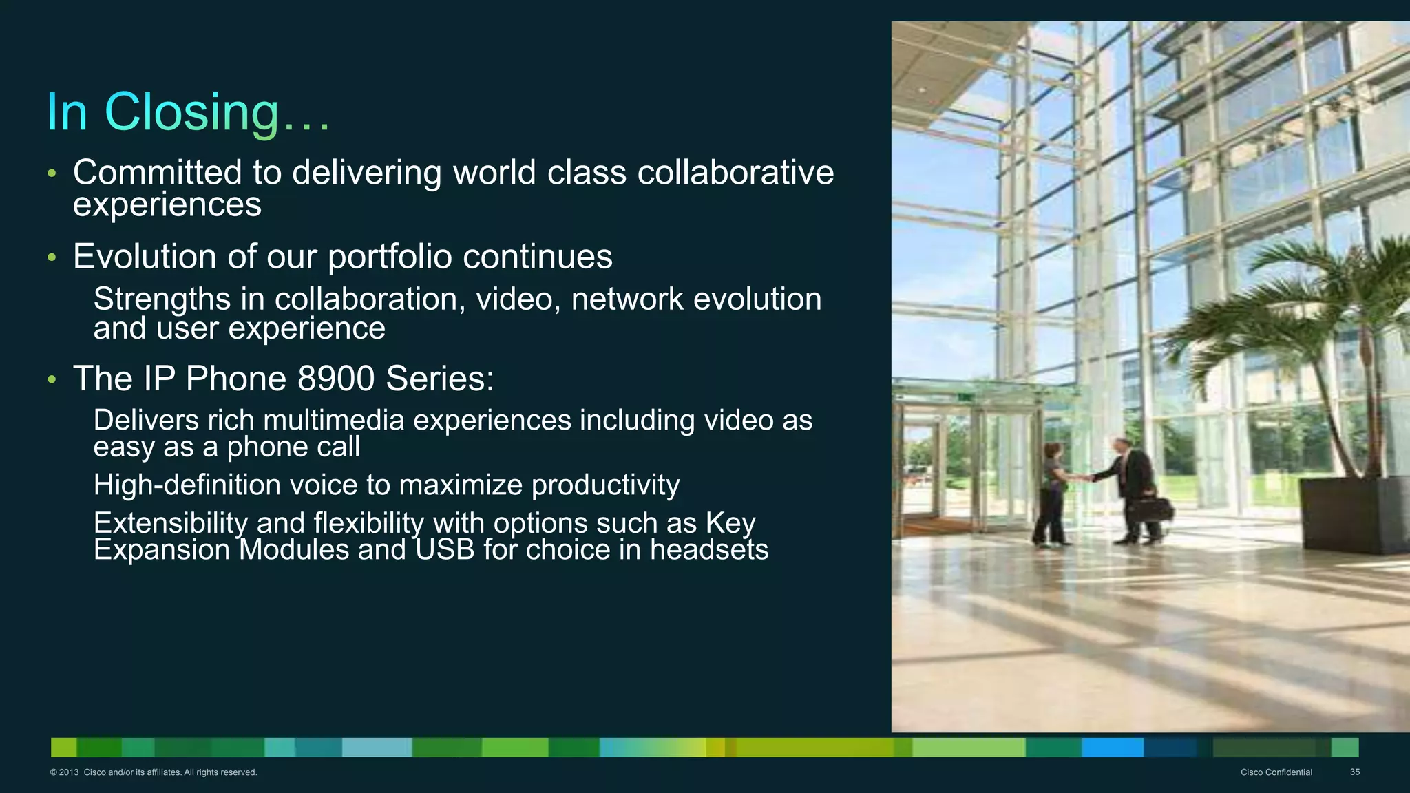 © 2013 Cisco and/or its affiliates. All rights reserved. Cisco Confidential 35
• Committed to delivering world class collaborative
experiences
• Evolution of our portfolio continues
Strengths in collaboration, video, network evolution
and user experience
• The IP Phone 8900 Series:
Delivers rich multimedia experiences including video as
easy as a phone call
High-definition voice to maximize productivity
Extensibility and flexibility with options such as Key
Expansion Modules and USB for choice in headsets
 