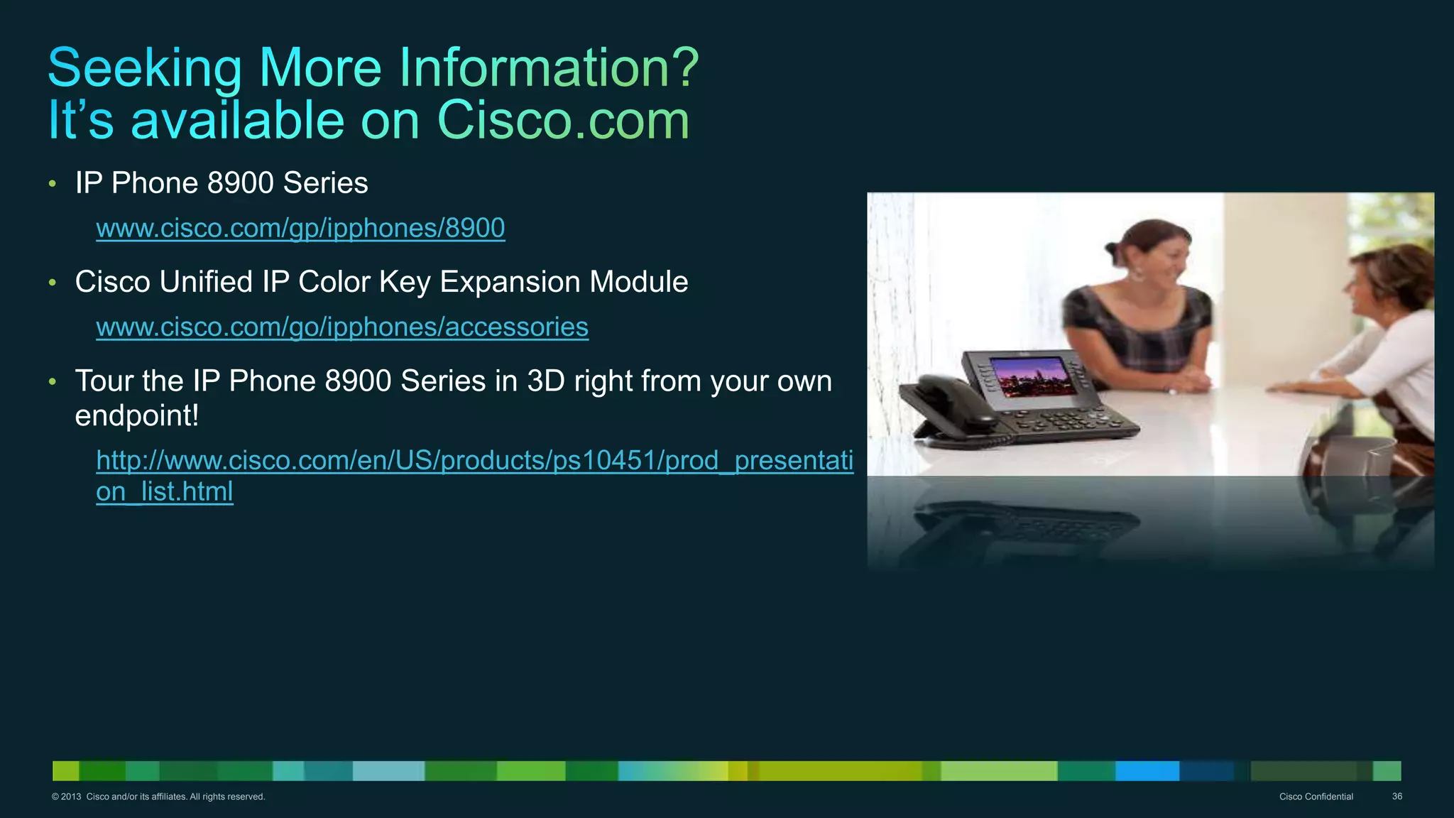 © 2013 Cisco and/or its affiliates. All rights reserved. Cisco Confidential 36
• IP Phone 8900 Series
www.cisco.com/gp/ipphones/8900
• Cisco Unified IP Color Key Expansion Module
www.cisco.com/go/ipphones/accessories
• Tour the IP Phone 8900 Series in 3D right from your own
endpoint!
http://www.cisco.com/en/US/products/ps10451/prod_presentati
on_list.html
 
