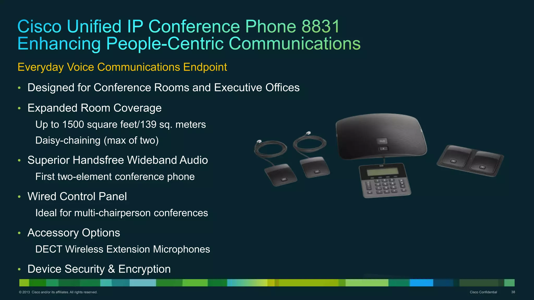 © 2013 Cisco and/or its affiliates. All rights reserved. Cisco Confidential 38
Everyday Voice Communications Endpoint
• Designed for Conference Rooms and Executive Offices
• Expanded Room Coverage
Up to 1500 square feet/139 sq. meters
Daisy-chaining (max of two)
• Superior Handsfree Wideband Audio
First two-element conference phone
• Wired Control Panel
Ideal for multi-chairperson conferences
• Accessory Options
DECT Wireless Extension Microphones
• Device Security & Encryption
 