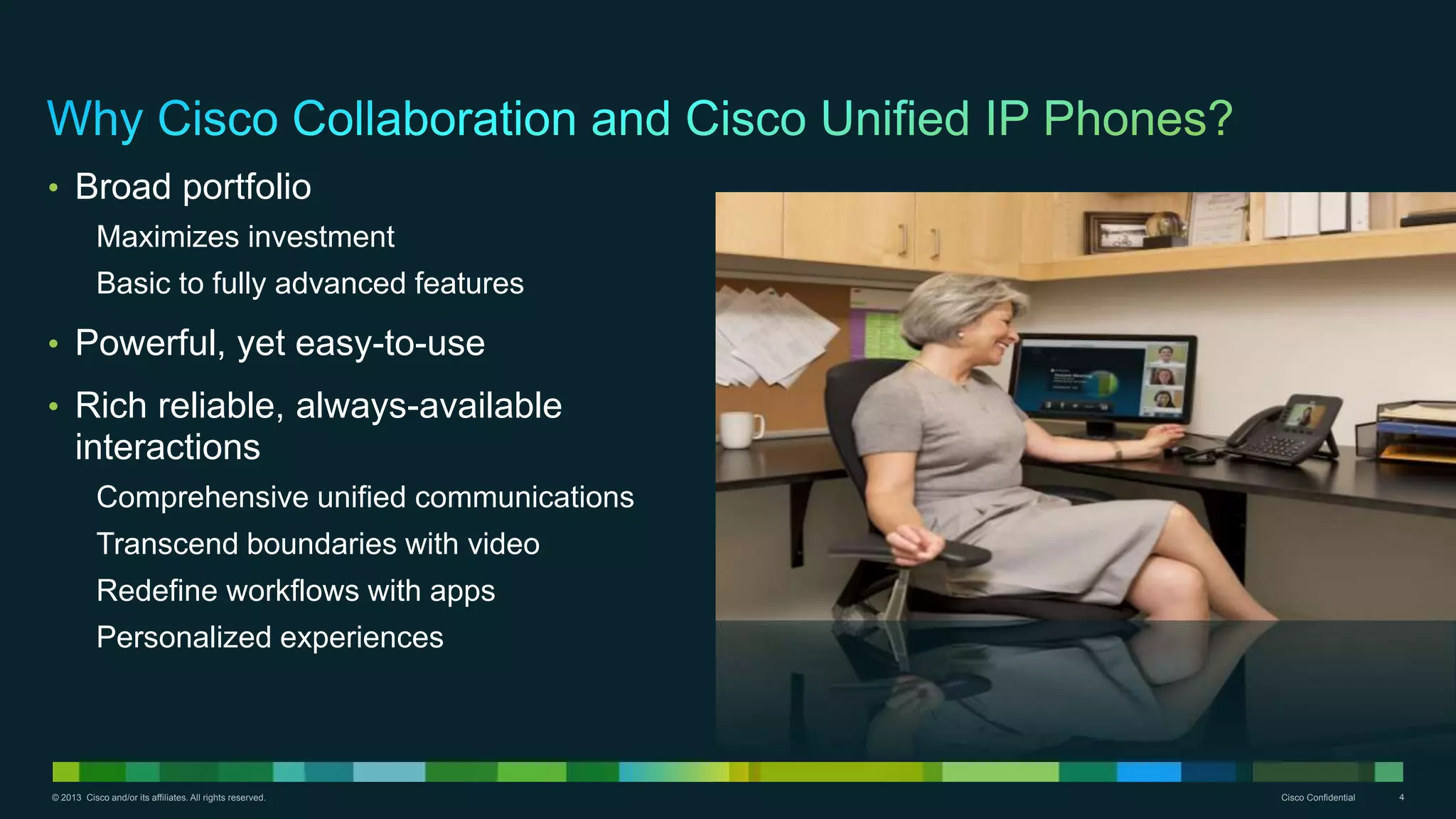 © 2013 Cisco and/or its affiliates. All rights reserved. Cisco Confidential 4
• Broad portfolio
Maximizes investment
Basic to fully advanced features
• Powerful, yet easy-to-use
• Rich reliable, always-available
interactions
Comprehensive unified communications
Transcend boundaries with video
Redefine workflows with apps
Personalized experiences
 