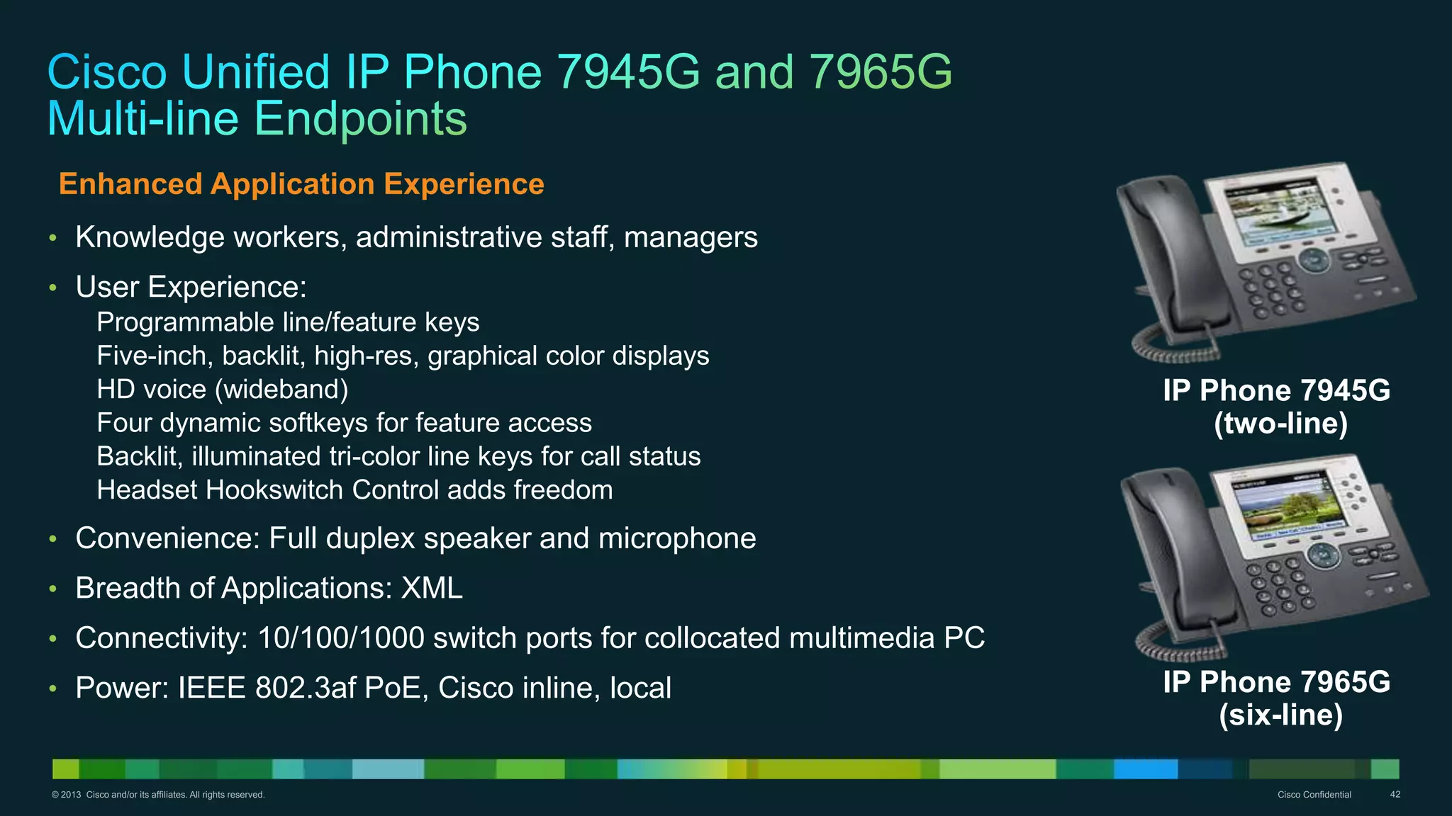 © 2013 Cisco and/or its affiliates. All rights reserved. Cisco Confidential 42
• Knowledge workers, administrative staff, managers
• User Experience:
Programmable line/feature keys
Five-inch, backlit, high-res, graphical color displays
HD voice (wideband)
Four dynamic softkeys for feature access
Backlit, illuminated tri-color line keys for call status
Headset Hookswitch Control adds freedom
• Convenience: Full duplex speaker and microphone
• Breadth of Applications: XML
• Connectivity: 10/100/1000 switch ports for collocated multimedia PC
• Power: IEEE 802.3af PoE, Cisco inline, local IP Phone 7965G
(six-line)
IP Phone 7945G
(two-line)
Enhanced Application Experience
 