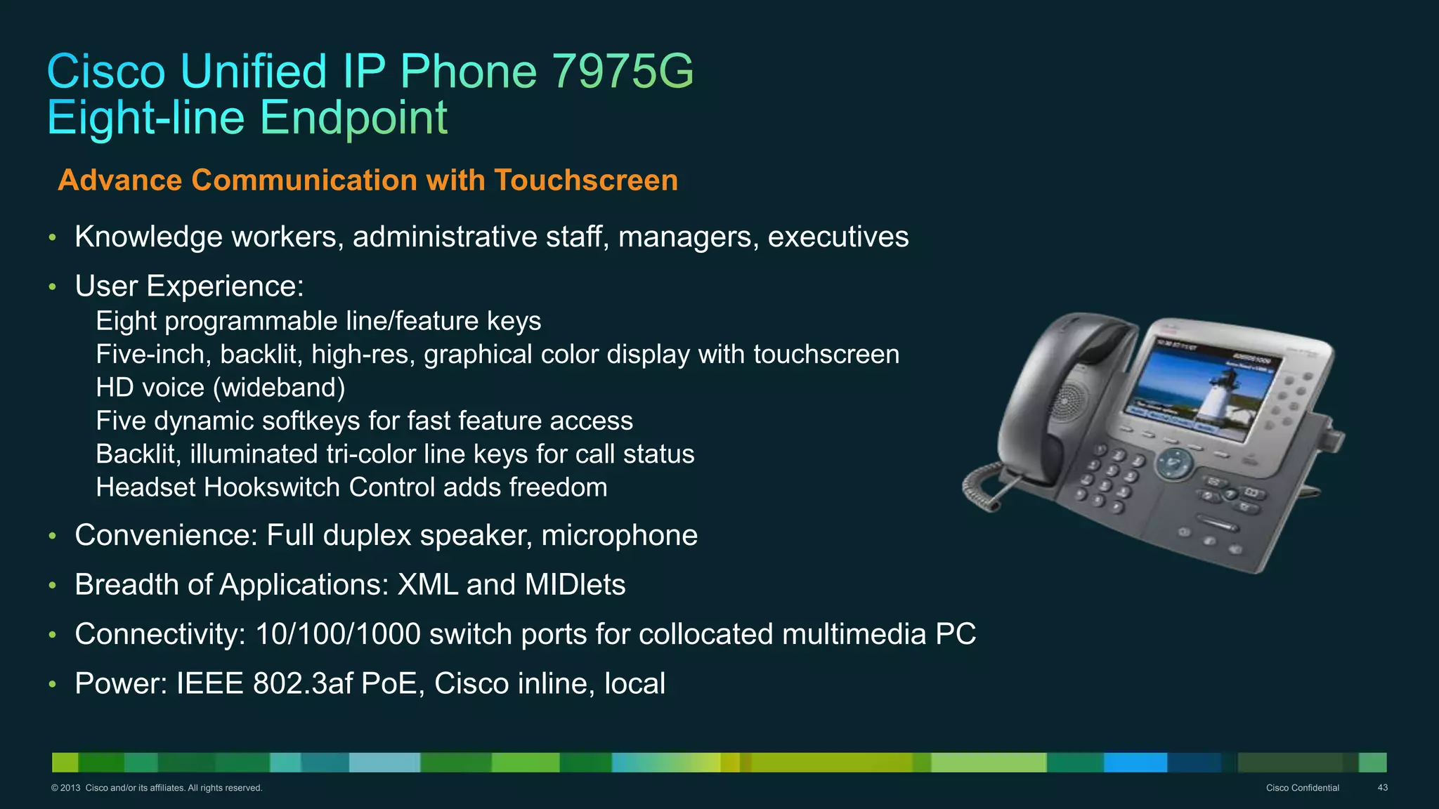 © 2013 Cisco and/or its affiliates. All rights reserved. Cisco Confidential 43
• Knowledge workers, administrative staff, managers, executives
• User Experience:
Eight programmable line/feature keys
Five-inch, backlit, high-res, graphical color display with touchscreen
HD voice (wideband)
Five dynamic softkeys for fast feature access
Backlit, illuminated tri-color line keys for call status
Headset Hookswitch Control adds freedom
• Convenience: Full duplex speaker, microphone
• Breadth of Applications: XML and MIDlets
• Connectivity: 10/100/1000 switch ports for collocated multimedia PC
• Power: IEEE 802.3af PoE, Cisco inline, local
Advance Communication with Touchscreen
 