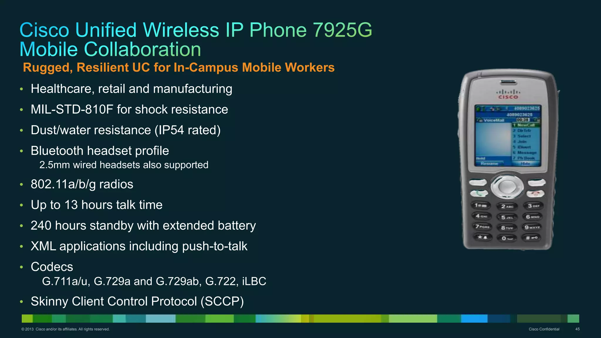 © 2013 Cisco and/or its affiliates. All rights reserved. Cisco Confidential 45
• Healthcare, retail and manufacturing
• MIL-STD-810F for shock resistance
• Dust/water resistance (IP54 rated)
• Bluetooth headset profile
2.5mm wired headsets also supported
• 802.11a/b/g radios
• Up to 13 hours talk time
• 240 hours standby with extended battery
• XML applications including push-to-talk
• Codecs
G.711a/u, G.729a and G.729ab, G.722, iLBC
• Skinny Client Control Protocol (SCCP)
Rugged, Resilient UC for In-Campus Mobile Workers
 