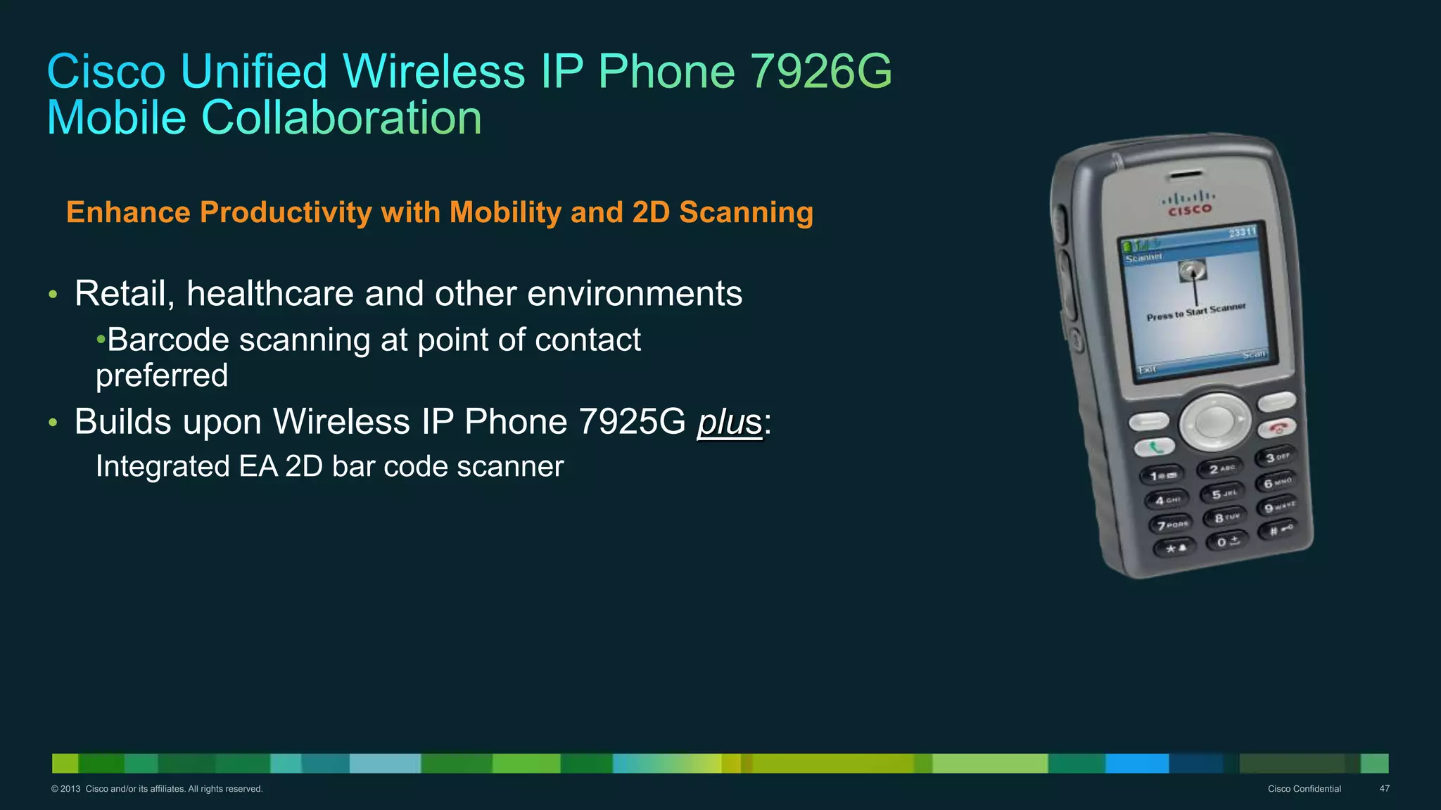 © 2013 Cisco and/or its affiliates. All rights reserved. Cisco Confidential 47
• Retail, healthcare and other environments
•Barcode scanning at point of contact
preferred
• Builds upon Wireless IP Phone 7925G plus:
Integrated EA 2D bar code scanner
Enhance Productivity with Mobility and 2D Scanning
 