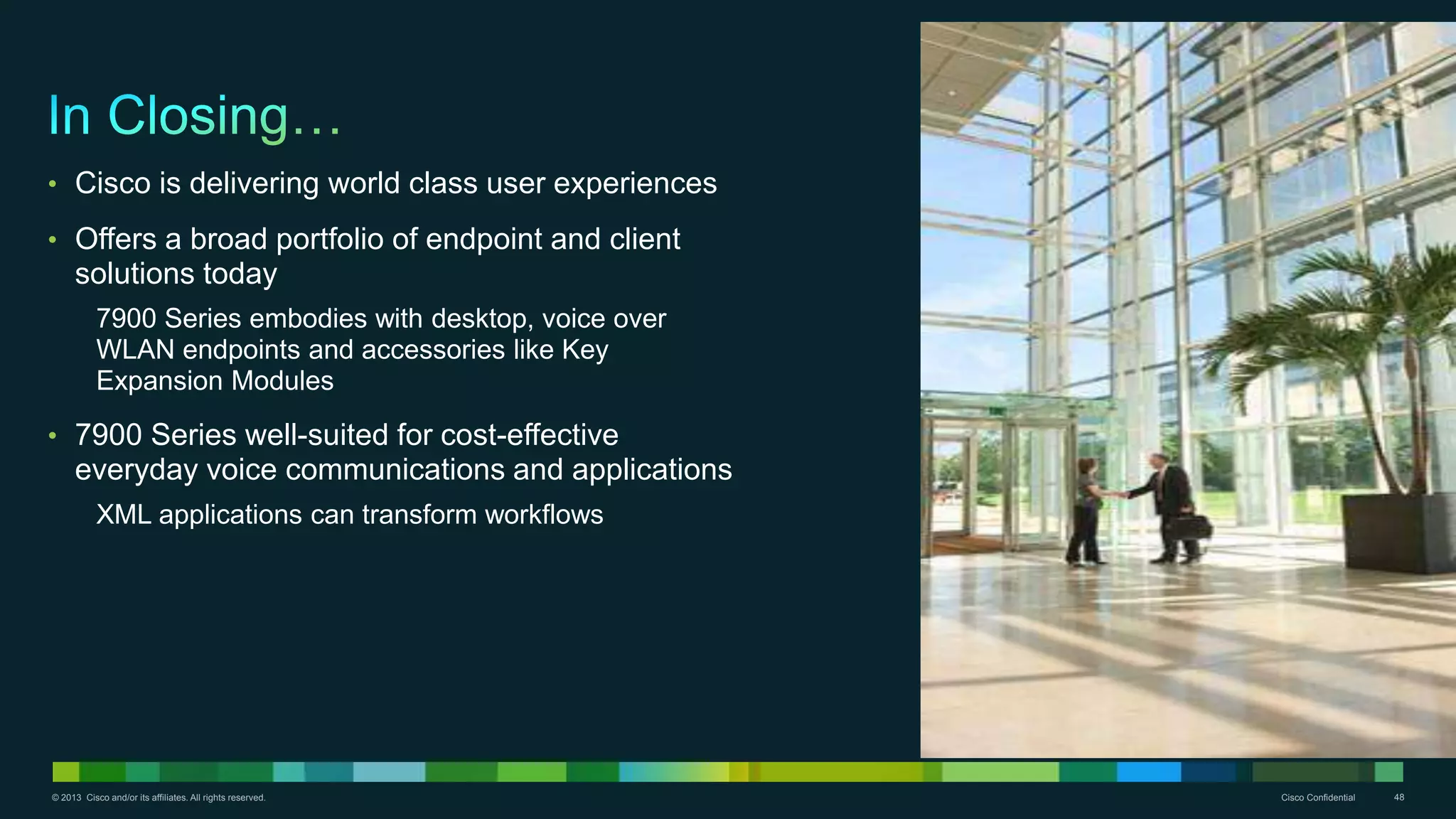 © 2013 Cisco and/or its affiliates. All rights reserved. Cisco Confidential 48
• Cisco is delivering world class user experiences
• Offers a broad portfolio of endpoint and client
solutions today
7900 Series embodies with desktop, voice over
WLAN endpoints and accessories like Key
Expansion Modules
• 7900 Series well-suited for cost-effective
everyday voice communications and applications
XML applications can transform workflows
 