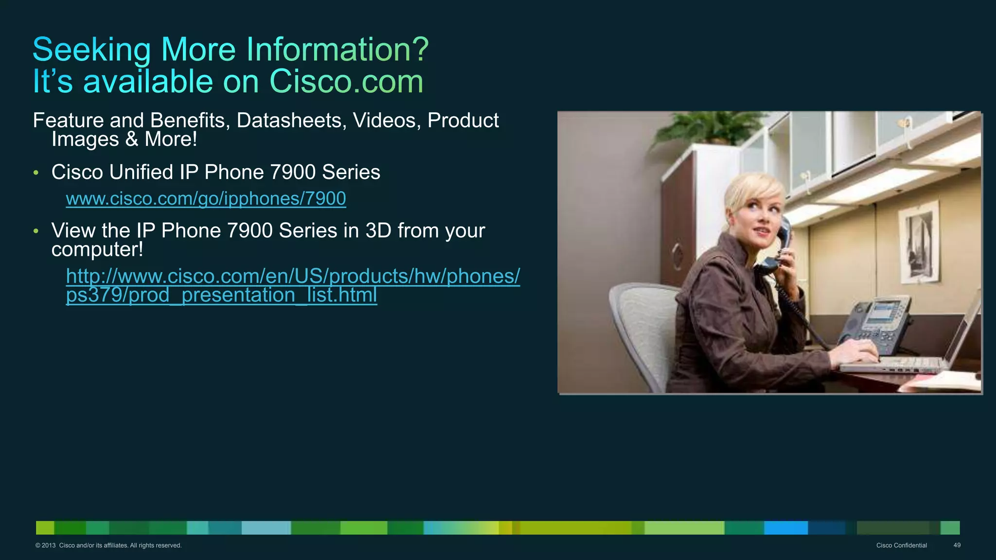 © 2013 Cisco and/or its affiliates. All rights reserved. Cisco Confidential 49
Feature and Benefits, Datasheets, Videos, Product
Images & More!
• Cisco Unified IP Phone 7900 Series
www.cisco.com/go/ipphones/7900
• View the IP Phone 7900 Series in 3D from your
computer!
http://www.cisco.com/en/US/products/hw/phones/
ps379/prod_presentation_list.html
 