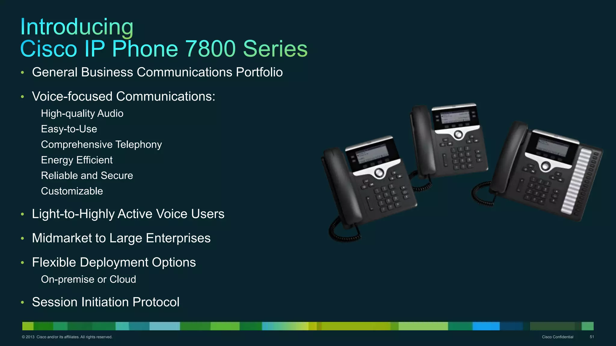 © 2013 Cisco and/or its affiliates. All rights reserved. Cisco Confidential 51
• General Business Communications Portfolio
• Voice-focused Communications:
High-quality Audio
Easy-to-Use
Comprehensive Telephony
Energy Efficient
Reliable and Secure
Customizable
• Light-to-Highly Active Voice Users
• Midmarket to Large Enterprises
• Flexible Deployment Options
On-premise or Cloud
• Session Initiation Protocol
 