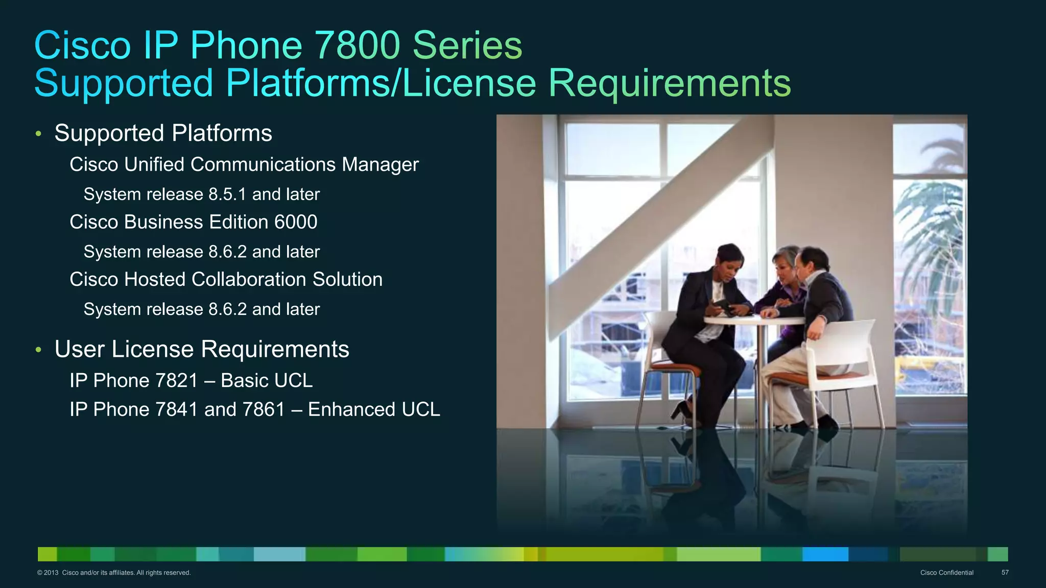 © 2013 Cisco and/or its affiliates. All rights reserved. Cisco Confidential 57
• Supported Platforms
Cisco Unified Communications Manager
System release 8.5.1 and later
Cisco Business Edition 6000
System release 8.6.2 and later
Cisco Hosted Collaboration Solution
System release 8.6.2 and later
• User License Requirements
IP Phone 7821 – Basic UCL
IP Phone 7841 and 7861 – Enhanced UCL
 