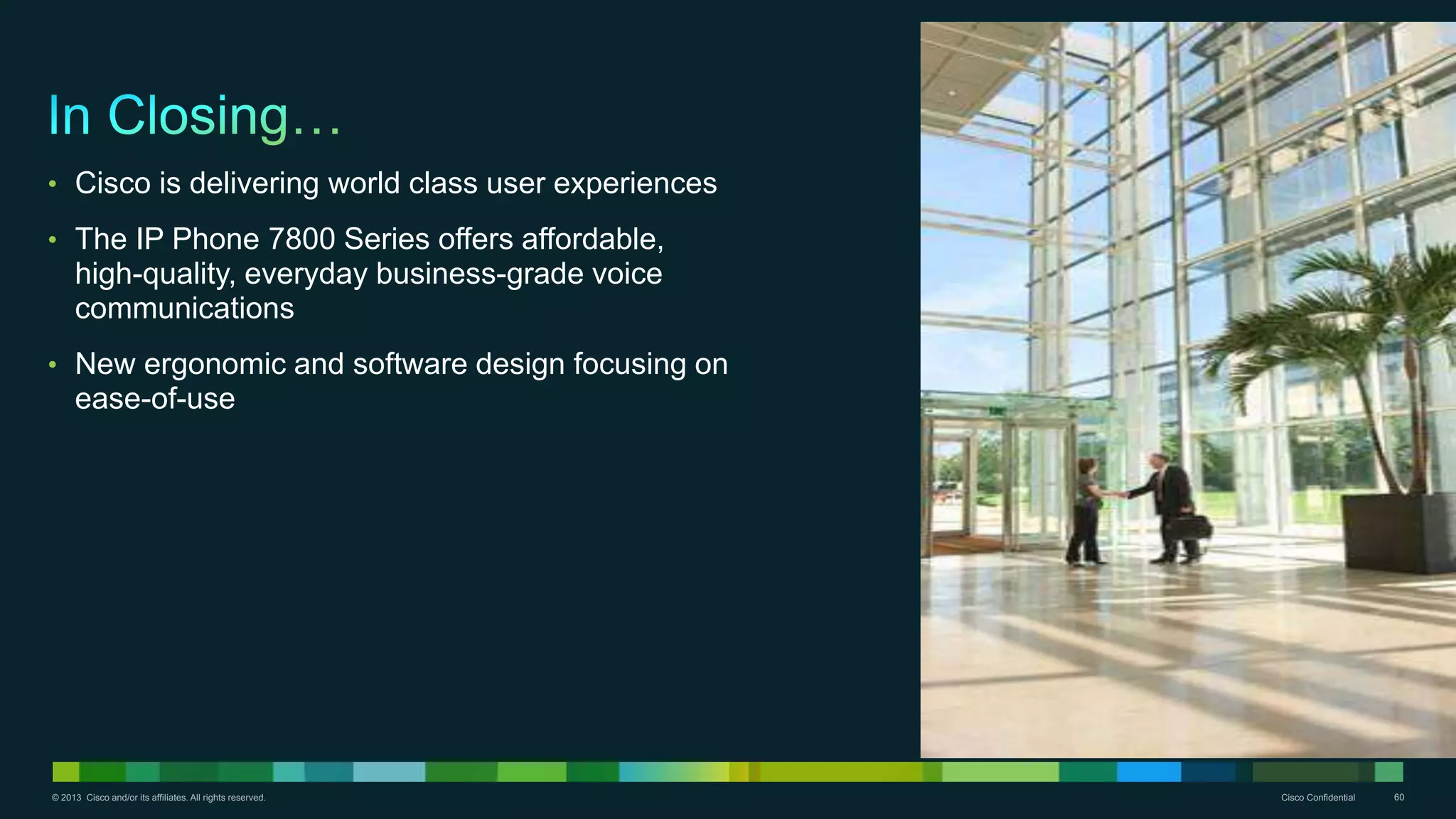 © 2013 Cisco and/or its affiliates. All rights reserved. Cisco Confidential 60
• Cisco is delivering world class user experiences
• The IP Phone 7800 Series offers affordable,
high-quality, everyday business-grade voice
communications
• New ergonomic and software design focusing on
ease-of-use
 