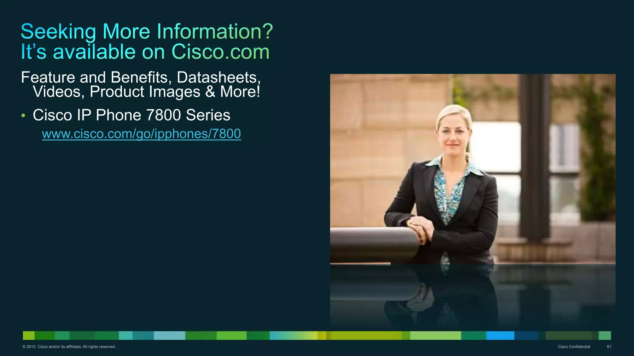 © 2013 Cisco and/or its affiliates. All rights reserved. Cisco Confidential 61
Feature and Benefits, Datasheets,
Videos, Product Images & More!
• Cisco IP Phone 7800 Series
www.cisco.com/go/ipphones/7800
 
