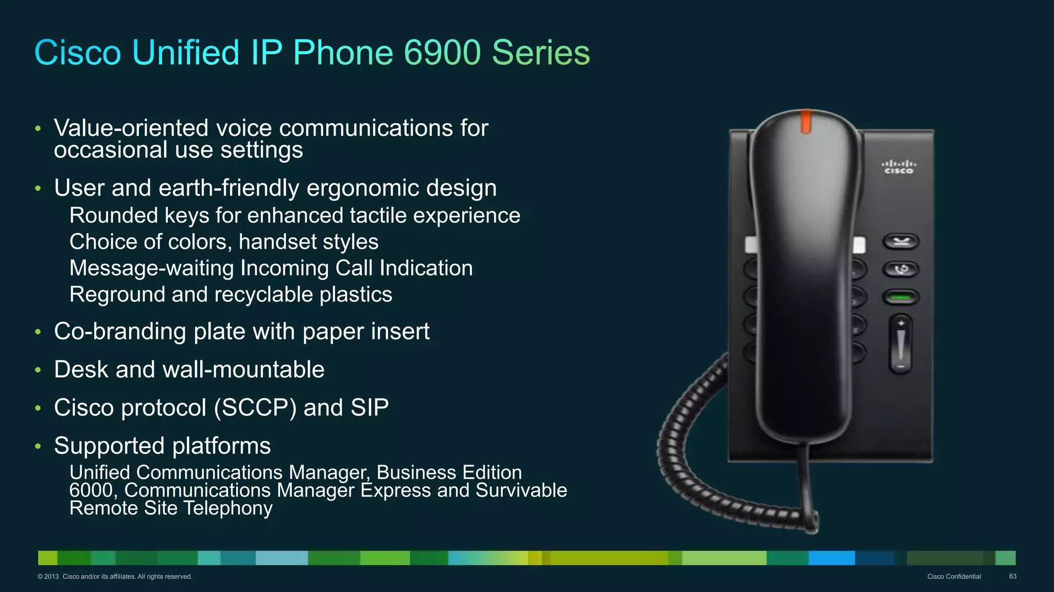 © 2013 Cisco and/or its affiliates. All rights reserved. Cisco Confidential 63
• Value-oriented voice communications for
occasional use settings
• User and earth-friendly ergonomic design
Rounded keys for enhanced tactile experience
Choice of colors, handset styles
Message-waiting Incoming Call Indication
Reground and recyclable plastics
• Co-branding plate with paper insert
• Desk and wall-mountable
• Cisco protocol (SCCP) and SIP
• Supported platforms
Unified Communications Manager, Business Edition
6000, Communications Manager Express and Survivable
Remote Site Telephony
 